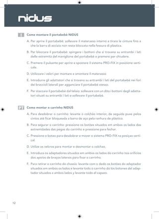 12
Come montare il portabebè NIDUS
A.	Per aprire il portabebè: sollevare il materasso interno e tirare le cinture fino a
che la barra di acciaio non resta bloccata nella fessura di plastica.
B.	Per bloccare il portabebè: spingere i bottoni che si trovano su entrambi i lati
delle estremità del maniglione del portabebè e premere per chiudere.
C.	Premere il pulsante per aprire e spostare il sistema PRO-FIX in posizione verti-
cale.
D.	Utilizzare i velcri per montare e smontare il materasso
E.	Introdurre gli adattatori che si trovano su entrambi i lati del portabebè nei fori
dei braccioli laterali per agganciare il portabebè stesso.
F.	 Per staccare il portabebè dal telaio: sollevare con un dito i bottoni degli adatta-
tori situati su entrambi i lati e sollevare il portabebè.
Como montar o carrinho NIDUS
A.	Para desdobrar o carrinho: levante o colchão interior, de seguida puxe pelos
cintos até ficar bloqueada a barra de aço pela ranhura de plástico.
B.	Para segurar o carrinho: pressione os botões situados em ambos os lados das
extremidades das pegas do carrinho e pressione para fechar.
C.	Pressione o botao para desdobrar e mover o sistema PRO-FIX na posiçao verti-
cal.
D.	Utilize os velcros para montar e desmontar o colchao.
E.	Introduza os adaptadores situados em ambos os lados do carrinho nos orifícios
dos apoios de braços laterais para fixar o carrinho.
F.	 Para retirar o carrinho do chassis: levante com o dedo os botões do adaptador
situados em ambos os lados e levante todo o carrinho do los botones del adap-
tador situados a ambos lados y levante todo el capazo.
I
PT
 