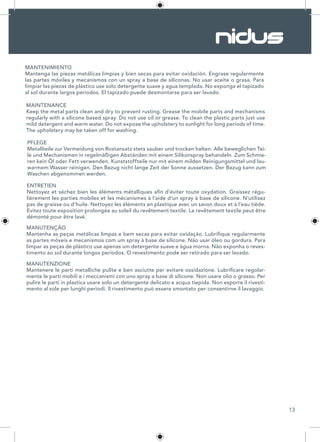 13
MANTENIMIENTO
Mantenga las piezas metálicas limpias y bien secas para evitar oxidación. Engrase regularmente
las partes móviles y mecanismos con un spray a base de siliconas. No usar aceite o grasa. Para
limpiar las piezas de plástico use solo detergente suave y agua templada. No exponga el tapizado
al sol durante largos periodos. El tapizado puede desmontarse para ser lavado.
MAINTENANCE
Keep the metal parts clean and dry to prevent rusting. Grease the mobile parts and mechanisms
regularly with a silicone based spray. Do not use oil or grease. To clean the plastic parts just use
mild detergent and warm water. Do not expose the upholstery to sunlight for long periods of time.
The upholstery may be taken off for washing.
PFLEGE
Metallteile zur Vermeidung von Rostansatz stets sauber und trocken halten. Alle beweglichen Tei-
le und Mechanismen in regelmäßigen Abständen mit einem Silikonspray behandeln. Zum Schmie-
ren kein Öl oder Fett verwenden. Kunststoffteile nur mit einem milden Reinigungsmittel und lau-
warmem Wasser reinigen. Den Bezug nicht lange Zeit der Sonne aussetzen. Der Bezug kann zum
Waschen abgenommen werden.
ENTRETIEN
Nettoyez et séchez bien les éléments métalliques afin d’éviter toute oxydation. Graissez régu-
lièrement les parties mobiles et les mécanismes à l’aide d’un spray à base de silicone. N’utilisez
pas de graisse ou d’huile. Nettoyez les éléments en plastique avec un savon doux et à l’eau tiède.
Evitez toute exposition prolongée au soleil du revêtement textile. Le revêtement textile peut être
démonté pour être lavé.
MANUTENÇÃO
Mantenha as peças metálicas limpas e bem secas para evitar oxidação. Lubrifique regularmente
as partes móveis e mecanismos com um spray à base de silicone. Não usar óleo ou gordura. Para
limpar as peças de plástico use apenas um detergente suave e água morna. Não exponha o reves-
timento ao sol durante longos períodos. O revestimento pode ser retirado para ser lavado.
MANUTENZIONE
Mantenere le parti metalliche pulite e ben asciutte per evitare ossidazione. Lubrificare regolar-
mente le parti mobili e i meccanismi con uno spray a base di silicone. Non usare olio o grasso. Per
pulire le parti in plastica usare solo un detergente delicato e acqua tiepida. Non esporre il rivesti-
mento al sole per lunghi periodi. Il rivestimento può essere smontato per consentirne il lavaggio.
 