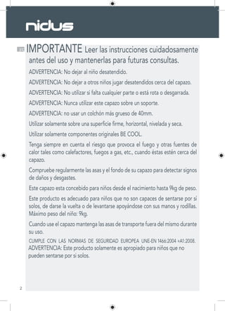 2
ES IMPORTANTE Leer las instrucciones cuidadosamente
antes del uso y mantenerlas para futuras consultas.
ADVERTENCIA: No dejar al niño desatendido.
ADVERTENCIA: No dejar a otros niños jugar desatendidos cerca del capazo.
ADVERTENCIA: No utilizar si falta cualquier parte o está rota o desgarrada.
ADVERTENCIA: Nunca utilizar este capazo sobre un soporte.
ADVERTENCIA: no usar un colchón más grueso de 40mm.
Utilizar solamente sobre una superficie firme, horizontal, nivelada y seca.
Utilizar solamente componentes originales BE COOL.
Tenga siempre en cuenta el riesgo que provoca el fuego y otras fuentes de
calor tales como calefactores, fuegos a gas, etc., cuando éstas estén cerca del
capazo.
Compruebe regularmente las asas y el fondo de su capazo para detectar signos
de daños y desgastes.
Este capazo esta concebido para niños desde el nacimiento hasta 9kg de peso.
Este producto es adecuado para niños que no son capaces de sentarse por sí
solos, de darse la vuelta o de levantarse apoyándose con sus manos y rodillas.
Máximo peso del niño: 9kg.
Cuando use el capazo mantenga las asas de transporte fuera del mismo durante
su uso.
CUMPLE CON LAS NORMAS DE SEGURIDAD EUROPEA UNE-EN 1466:2004 +A1:2008.
ADVERTENCIA: Este producto solamente es apropiado para niños que no
pueden sentarse por si solos.
 
