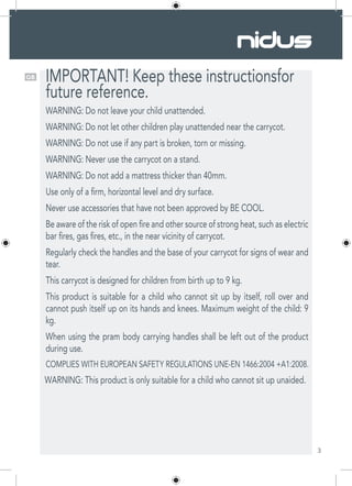 3
GB IMPORTANT! Keep these instructionsfor
future reference.
WARNING: Do not leave your child unattended.
WARNING: Do not let other children play unattended near the carrycot.
WARNING: Do not use if any part is broken, torn or missing.
WARNING: Never use the carrycot on a stand.
WARNING: Do not add a mattress thicker than 40mm.
Use only of a firm, horizontal level and dry surface.
Never use accessories that have not been approved by BE COOL.
Be aware of the risk of open fire and other source of strong heat, such as electric
bar fires, gas fires, etc., in the near vicinity of carrycot.
Regularly check the handles and the base of your carrycot for signs of wear and
tear.
This carrycot is designed for children from birth up to 9 kg.
This product is suitable for a child who cannot sit up by itself, roll over and
cannot push itself up on its hands and knees. Maximum weight of the child: 9
kg.
When using the pram body carrying handles shall be left out of the product
during use.
COMPLIES WITH EUROPEAN SAFETY REGULATIONS UNE-EN 1466:2004 +A1:2008.
WARNING: This product is only suitable for a child who cannot sit up unaided.
 