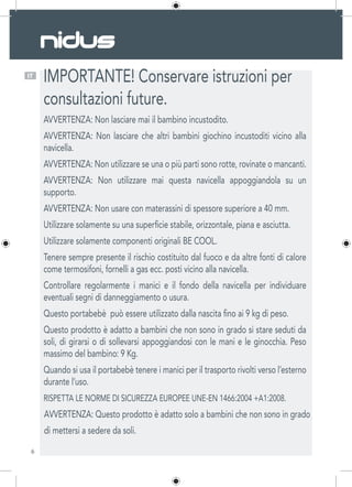 6
IT
IMPORTANTE! Conservare istruzioni per
consultazioni future.
AVVERTENZA: Non lasciare mai il bambino incustodito.
AVVERTENZA: Non lasciare che altri bambini giochino incustoditi vicino alla
navicella.
AVVERTENZA: Non utilizzare se una o più parti sono rotte, rovinate o mancanti.
AVVERTENZA: Non utilizzare mai questa navicella appoggiandola su un
supporto.
AVVERTENZA: Non usare con materassini di spessore superiore a 40 mm.
Utilizzare solamente su una superficie stabile, orizzontale, piana e asciutta.
Utilizzare solamente componenti originali BE COOL.
Tenere sempre presente il rischio costituito dal fuoco e da altre fonti di calore
come termosifoni, fornelli a gas ecc. posti vicino alla navicella.
Controllare regolarmente i manici e il fondo della navicella per individuare
eventuali segni di danneggiamento o usura.
Questo portabebè  può essere utilizzato dalla nascita fino ai 9 kg di peso.
Questo prodotto è adatto a bambini che non sono in grado si stare seduti da
soli, di girarsi o di sollevarsi appoggiandosi con le mani e le ginocchia. Peso
massimo del bambino: 9 Kg.
Quando si usa il portabebè tenere i manici per il trasporto rivolti verso l’esterno
durante l’uso.
RISPETTA LE NORME DI SICUREZZA EUROPEE UNE-EN 1466:2004 +A1:2008.
AVVERTENZA: Questo prodotto è adatto solo a bambini che non sono in grado
di mettersi a sedere da soli.
 