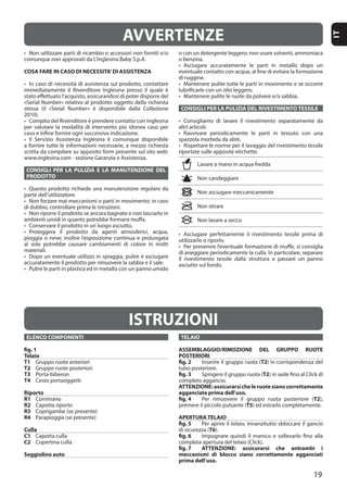 19
IT
COSA FARE IN CASO DI NECESSITA’DI ASSISTENZA
CONSIGLI PER LA PULIZIA E LA MANUTENZIONE DEL
PRODOTTO
materiali.
CONSIGLI PER LA PULIZIA DEL RIVESTIMENTO TESSILE
AVVERTENZE
ISTRUZIONI
ELENCO COMPONENTI
fig. 1
Telaio
T1
T2
T3
T4
Riporto
R1
R2
R3
R4
Culla
C1
C2
Seggiolino auto
TELAIO
ASSEMBLAGGIO/RIMOZIONE DEL GRUPPO RUOTE
POSTERIORI
fig. 2 T2
fig. 3 T2
ATTENZIONE:assicurarsicheleruotesianocorrettamente
agganciate prima dell’uso.
fig. 4 T2
T5
APERTURA TELAIO
fig. 5
T6
fig. 6
fig. 7 ATTENZIONE: assicurarsi che entrambi i
meccanismi di blocco siano correttamente agganciati
prima dell’uso.
 
