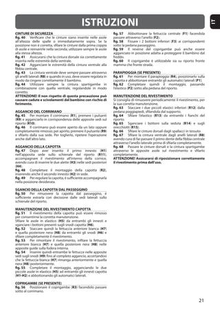 21
IT
CINTURE DI SICUREZZA
fig. 40
fig. 41
fig. 42
fig. 43
R8
fig. 44
ATTENZIONE! Il non rispetto di questa precauzione può
causare cadute e scivolamenti del bambino con rischio di
ferimento.
AGGANCIO DEL CORRIMANO
fig. 45 R1
(R9
R10
fig. 46
R9
AGGANCIO DELLA CAPOTTA
fig. 47 H1
R11
H3
(H4
fig. 48 R2
H2
fig. 49
SGANCIO DELLA CAPOTTA DAL PASSEGGINO
fig. 50
MANUTENZIONE DEL RIVESTIMENTO CAPOTTA
fig. 51
H5
H6
fig. 52 H7
H8 H6
fig. 53
H7 H8
fig. 54
H9
H7
H8
fig. 55
H5
(H1-H2
COPRIGAMBE (SE PRESENTE)
fig. 56 R3
fig. 57 F1
F2
fig. 58 F3
fig. 59
fig. 60
PARAPIOGGIA (SE PRESENTE)
fig. 61 R4
P1
fig. 62
P2
MANUTENZIONE DEL RIVESTIMENTO
fig. 63 R12
fig. 64 R13
fig. 65 R14
R15
fig. 66
fig. 67 R8
fig. 68
ATTENZIONE! Assicurarsi di riposizionare correttamente
il rivestimento prima dell’uso.
ISTRUZIONI
 