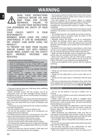 22
EN
READ THESE INSTRUCTIONS
CAREFULLY BEFORE USE AND
KEEP THEM FOR FUTURE
REFERENCE. FAILURE TO
FOLLOW THESE INSTRUCTIONS
CAN JEOPARDISE THE SAFETY OF YOUR
CHILD.
YOUR CHILD’S SAFETY IS YOUR
RESPONSIBILITY.
WARNING! NEVER LEAVE THE CHILD
UNATTENDED: IT CAN BE DANGEROUS.
PAY UTMOST CARE WHEN USING THE
PRODUCT.
TO PREVENT THE BABY FROM FALLING
AND/OR SLIDING OUT WITH SERIOUS
INJURY RISKS, ALWAYS USE THE SAFETY
BELTS PROPERLY FASTENED AND
ADJUSTED.
SAFETY
SAFETY BELTS
Fig. 46 - detail R8
HINTS FOR USE
WARNING
 