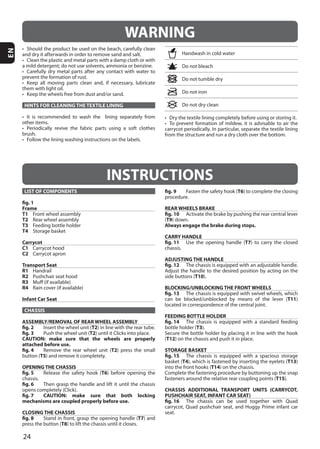 24
EN
INSTRUCTIONS
LIST OF COMPONENTS
fig. 1
Frame
T1
T2
T3
T4
Carrycot
C1
C2
Transport Seat
R1
R2
R3
R4
Infant Car Seat
CHASSIS
ASSEMBLY/REMOVAL OF REAR WHEEL ASSEMBLY
fig. 2 T2
fig. 3 T2
CAUTION: make sure that the wheels are properly
attached before use.
fig. 4 T2
T5
OPENING THE CHASSIS
fig. 5 T6
fig. 6
fig. 7 CAUTION: make sure that both locking
mechanisms are coupled properly before use.
CLOSING THE CHASSIS
fig. 8 T7
T8
fig. 9 T6
REAR WHEELS BRAKE
fig. 10
(T9
Always engage the brake during stops.
CARRY HANDLE
fig. 11 T7
ADJUSTING THE HANDLE
fig. 12
T10
BLOCKING/UNBLOCKING THE FRONT WHEELS
fig. 13
T11
FEEDING BOTTLE HOLDER
fig. 14
T3
(T12
STORAGE BASKET
fig. 15
T4 T13
T14
T15
CHASSIS ADDITIONAL TRANSPORT UNITS (CARRYCOT,
PUSHCHAIR SEAT, INFANT CAR SEAT)
fig. 16
seat.
HINTS FOR CLEANING THE TEXTILE LINING
WARNING
 