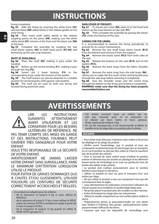 26
FR
LIRE LES INSTRUCTIONS
SUIVANTES ATTENTIVEMENT
AVANT UTILISATION ET LES
CONSERVER POUR LES BESOINS
PAS TENIR COMPTE DES MISES EN GARDE
ET DES INSTRUCTIONS FOURNIES PEUT
ENFANT.
DE VOTRE ENFANT.
AVERTISSEMENT! NE JAMAIS LAISSER
VOTRE ENFANT SANS SURVEILLANCE. FAIRE
UTILISE LE PRODUIT.
À CHUTES ET/OU GLISSEMENTS, UTILISER
NACELLE.
SECURITE
AVERTISSEMENTS
INSTRUCTIONS
fig. 53 H7
H8
fig. 54
H9
H7 H8
fig. 55
H5 H1-H2
MUFF (IF AVAILABLE)
fig. 56 R3
fig. 57 F1
F2
fig. 58 F3
fig. 59
fig. 60
RAIN COVER (IF PRESENT)
fig. 61 R4
P1
fig. 62
(P2
CARING FOR THE LINING
fig. 63 R12
fig. 64 R13
fig. 65 R14
R15
fig. 66
fig. 67 R8
fig. 68
WARNING: make sure that the lining has been properly
reassembled before use.
 