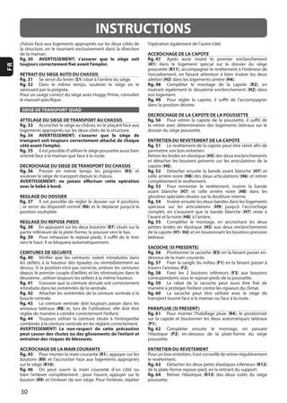 30
FR
INSTRUCTIONS
fig. 30 AVERTISSEMENT: s’assurer que le siège soit
toujours correctement fixé avant l’emploi.
RETRAIT DU SIEGE AUTO DU CHASSIS
fig. 31 Se servir du levier (S1
fig. 32
SIEGE DE TRANSPORT QUAD
ATTELAGE DU SIEGE DE TRANSPORT AU CHASSIS
fig. 33
fig. 34 AVERTISSEMENT: s’assurer que le siège de
transport soit toujours correctement attaché de chaque
côté avant l’emploi.
fig. 35
DECROCHAGE DU SIEGE DE TRANSPORT DU CHASSIS
fig. 36 R5
AVERTISSEMENT: ne jamais effectuer cette opération
avec le bébé à bord.
REGLAGE DU DOSSIER
fig. 37
R6
REGLAGE DU REPOSE-PIEDS
fig. 38 R7
fig. 39
CEINTURES DE SECURITE
fig. 40
fig. 41
fig. 42
fig. 43
R8
fig. 44
AVERTISSEMENT! Le non-respect de cette précaution
peut causer des chutes ou des glissements de l’enfant et
entraîner des risques de blessures.
ACCROCHAGE DE LA MAIN COURANTE
fig. 45 R1
R9
R10
fig. 46
R9
ACCROCHAGE DE LA CAPOTE
fig. 47
(H1
R11
ailettes (H3 H4
fig. 48 R2
H2
fig. 49
DECROCHAGE DE LA CAPOTE DE LA POUSSETTE
fig. 50
ENTRETIEN DU REVETEMENT DE LA CAPOTE
fig. 51
H5
H6
fig. 52 H7
H8 H6
fig. 53
H7 H8
fig. 54
H9
H7
H8
fig. 55
H5
H1- H2
SACOCHE (SI PRESENTE)
fig. 56 R3
fig. 57 F1
F2
fig. 58 F3
fig. 59
fig. 60
PARAPLUIE (SI PRESENT)
fig. 61 R4
(P1
fig. 62
P2
ENTRETIEN DU REVETEMENT
fig. 63 R12
fig. 64 R13
 