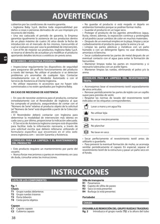 38
ES
RECAMBIOS / ASISTENCIA POSVENTA
EN CASO DE NECESIDAD DE ASISTENCIA
CONSEJOS PARA LA LIMPIEZA Y EL MANTENIMIENTO
DEL PRODUCTO
usuario.
CONSEJOS PARA LA LIMPIEZA DEL REVESTIMIENTO
TEXTIL
ADVERTENCIAS
INSTRUCCIONES
LISTA DE LOS COMPONENTES
fig. 1
Chasis
T1
T2
T3
T4
Capazo
C1
C2
Silla de transporte
R1
R2
R3
R4
Portabebé
CHASIS
ENSAMBLAJE/REMOCIÓN DEL GRUPO RUEDASTRASERAS
fig. 2 T2
 