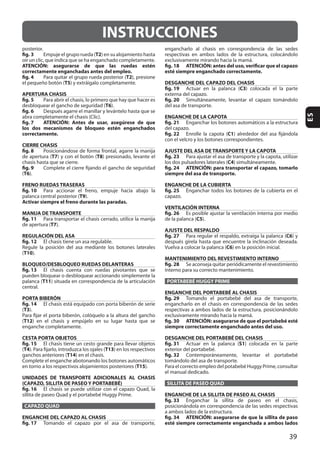 39
ES
INSTRUCCIONES
fig. 3 T2
ATENCIÓN: asegurarse de que las ruedas estén
correctamente enganchadas antes del empleo.
fig. 4 T2
T5
APERTURA CHASIS
fig. 5
T6
fig. 6
fig. 7 ATENCIÓN: Antes de usar, asegúrese de que
los dos mecanismos de bloqueo estén enganchados
correctamente.
CIERRE CHASIS
fig. 8
T7 T8
fig. 9
(T6
FRENO RUEDAS TRASERAS
fig. 10
T9
Activar siempre el freno durante las paradas.
MANIJA DE TRANSPORTE
fig. 11
T7
REGULACIÓN DEL ASA
fig. 12
(T10
BLOQUEO/DESBLOQUEO RUEDAS DELANTERAS
fig. 13
T11
PORTA BIBERÓN
fig. 14
(T3
(T12
CESTA PORTA OBJETOS
fig. 15
(T4 T13
T14
T15
UNIDADES DE TRANSPORTE ADICIONALES AL CHASIS
(CAPAZO, SILLITA DE PASEO Y PORTABEBÉ)
fig. 16
CAPAZO QUAD
ENGANCHE DEL CAPAZO AL CHASIS
fig. 17
fig. 18 ATENCIÓN: antes del uso, verificar que el capazo
esté siempre enganchado correctamente.
DESGANCHE DEL CAPAZO DEL CHASIS
fig. 19 C3
fig. 20
ENGANCHE DE LA CAPOTA
fig. 21
fig. 22 C1
AJUSTE DEL ASA DE TRANSPORTE Y LA CAPOTA
fig. 23
C4
fig. 24 ATENCIÓN: para transportar el capazo, tomarlo
siempre del asa de transporte.
ENGANCHE DE LA CUBIERTA
fig. 25
VENTILACIÓN INTERNA
fig. 26
C5
AJUSTE DEL RESPALDO
fig. 27 C6
C6
MANTENIMIENTO DEL REVESTIMIENTO INTERNO
fig. 28
PORTABEBÉ HUGGY PRIME
ENGANCHE DEL PORTABEBÉ AL CHASIS
fig. 29
fig. 30 ATENCIÓN: asegurarse de que el portabebé esté
siempre correctamente enganchado antes del uso.
DESGANCHE DEL PORTABEBÉ DEL CHASIS
fig. 31 S1
fig. 32
SILLITA DE PASEO QUAD
ENGANCHE DE LA SILLITA DE PASEO AL CHASIS
fig. 33
fig. 34 ATENCIÓN: asegurarse de que la sillita de paso
esté siempre correctamente enganchada a ambos lados
 