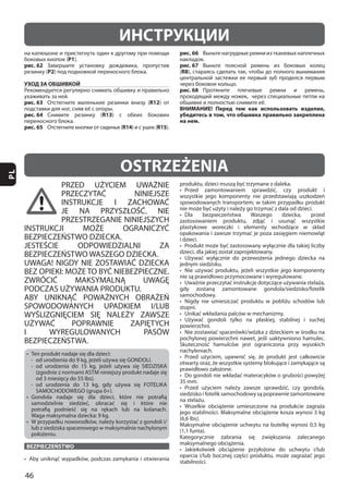 46
PL
PRZED UŻYCIEM UWAŻNIE
PRZECZYTAĆ NINIEJSZE
INSTRUKCJE I ZACHOWAĆ
JE NA PRZYSZŁOŚĆ. NIE
PRZESTRZEGANIE NINIEJSZYCH
INSTRUKCJI MOŻE OGRANICZYĆ
BEZPIECZEŃSTWO DZIECKA.
JESTEŚCIE ODPOWIEDZIALNI ZA
BEZPIECZEŃSTWO WASZEGO DZIECKA.
UWAGA! NIGDY NIE ZOSTAWIAĆ DZIECKA
BEZ OPIEKI: MOŻE TO BYĆ NIEBEZPIECZNE.
ZWRÓCIĆ MAKSYMALNĄ UWAGĘ
PODCZAS UŻYWANIA PRODUKTU.
ABY UNIKNĄĆ POWAŻNYCH OBRAŻEŃ
SPOWODOWANYCH UPADKIEM I/LUB
WYŚLIZGNIĘCIEM SIĘ NALEŻY ZAWSZE
UŻYWAĆ POPRAWNIE ZAPIĘTYCH
I WYREGULOWANYCH PASÓW
BEZPIECZEŃSTWA.
BEZPIECZEŃSTWO
35 mm.
OSTRZEŻENIA
ИНСТРУКЦИИ
P1
рис. 62
P2
УХОД ЗА ОБШИВКОЙ
рис. 63 R12
рис. 64 R13
рис. 65 R14 R15
рис. 66
рис. 67
(R8
рис. 68
ВНИМАНИЕ! Перед тем как использовать изделие,
убедитесь в том, что обшивка правильно закреплена
на нем.
 