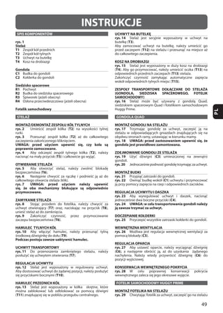 49
PL
INSTRUKCJE
SPIS KOMPONENTÓW
rys. 1
Stelaż
T1
T2
T3
T4
Gondola
C1
C2
Siedzisko spacerowe
R1
R2
R3
R4
Fotelik samochodowy
STELAŻ
MONTAŻ/DEMONTAŻ ZESPOŁU KÓŁ TYLNYCH
rys. 2 T2
rys. 3 T2
UWAGA: przed użyciem upewnić się, czy koła są
poprawnie zamocowane.
rys. 4 T2
T5
OTWIERANIE STELAŻA
rys. 5
T6
rys. 6
rys. 7 UWAGA: przed użyciem należy upewnić
się, że oba mechanizmy blokujące są odpowiednio
przymocowane.
ZAMYKANIE STELAŻA
rys. 8
T7 T8
rys. 9
T6
HAMULEC TYLNYCH KÓŁ
rys. 10
T9
Podczas postoju zawsze uaktywnić hamulec.
UCHWYT TRANSPORTOWY
rys. 11
T7
REGULACJA UCHWYTU
rys. 12
T10
HAMULEC PRZEDNICH KÓŁ
rys. 13
(T11
UCHWYT NA BUTELKĘ
rys. 14
T3
T12
KOSZ NA DROBIAZGI
rys. 15
(T4 T13
T13
T15
ZESPOŁY TRANSPORTOWE DOŁĄCZANE DO STELAŻA
(GONDOLA, SIEDZISKA SPACEROWEGO, FOTELIK
SAMOCHODOWY)
rys. 16
GONDOLA QUAD
MONTAŻ GONDOLI NA STELAŻU
rys. 17
rys. 18 UWAGA: przed zastosowaniem upewnić się, że
gondola jest prawidłowo zamontowana.
ZDEJMOWANIE GONDOLI ZE STELAŻA
rys. 19 C3
rys. 20
MONTAŻ BUDKI
rys. 21
rys. 22 C1
REGULACJA UCHWYTU I DASZKA
rys. 23
C4
rys. 24 UWAGA: w celu transportowania gondoli należy
ją zawsze trzymać za uchwyt.
DOCZEPIANIE KOŁDERKI
rys. 25
WEWNĘTRZNA WENTYLACJA
rys. 26
C5
REGULACJA OPARCIA
rys. 27
(C6
C6
KONSERWACJA WEWNĘTRZNEGO POKRYCIA
rys. 28
FOTELIK SAMOCHODOWY HUGGY PRIME
MONTAŻ FOTELIKA NA STELAŻU
rys. 29
 