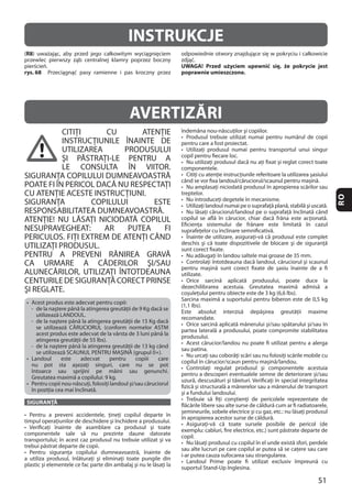 51
RO
INSTRUKCJE
(R8
rys. 68
UWAGA! Przed użyciem upewnić się, że pokrycie jest
poprawnie umieszczone.
CITIŢI CU ATENŢIE
INSTRUCŢIUNILE ÎNAINTE DE
UTILIZAREA PRODUSULUI
ŞI PĂSTRAŢI-LE PENTRU A
LE CONSULTA ÎN VIITOR.
SIGURANŢA COPILULUI DUMNEAVOASTRĂ
POATE FI ÎN PERICOL DACĂ NU RESPECTAŢI
CU ATENŢIE ACESTE INSTRUCŢIUNI.
SIGURANŢA COPILULUI ESTE
RESPONSABILITATEA DUMNEAVOASTRĂ.
ATENŢIE! NU LĂSAŢI NICIODATĂ COPILUL
NESUPRAVEGHEAT: AR PUTEA FI
UTILIZAŢI PRODUSUL.
PENTRU A PREVENI RĂNIREA GRAVĂ
CA URMARE A CĂDERILOR ŞI/SAU
ALUNECĂRILOR, UTILIZAŢI ÎNTOTDEAUNA
CENTURILEDESIGURANŢĂCORECTPRINSE
ŞI REGLATE.
SIGURANŢĂ
AVERTIZĂRI
 