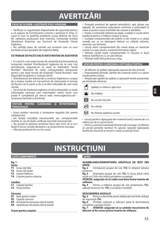 53
RO
PIESE DE SCHIMB / ASISTENŢĂ POST-VÂNZARE
CETREBUIE SĂ FACEŢI DACĂ AVEŢI NEVOIE DE ASISTENŢĂ
SFATURI PENTRU CURĂŢAREA ŞI ÎNTREŢINEREA
PRODUSULUI
SFATURI PENTRU CURĂŢAREA CĂPTUŞELII TEXTILE
AVERTIZĂRI
INSTRUCŢIUNI
LISTĂ COMPONENTE
fig. 1
Şasiu
T1
T2
T3
T4
Landou
C1
C2
Cărucior
R1
R2
R3
R4
Scaun pentru maşină
ŞASIU
ASAMBLAREA/DEMONTAREA GRUPULUI DE ROŢI DIN
SPATE
fig. 2 T2
fig. 3 T2
ATENŢIE: asiguraţi-vă că roţile sunt bine fixate înainte de
utilizare.
fig. 4 T2
T5
DESCHIDEREA ŞASIULUI
fig. 5
T6
fig. 6
fig. 7 ATENŢIE: asiguraţi-vă ca ambele mecanisme de
blocare să fie corect prinse înainte de utilizare.
 