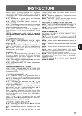 55
RO
INSTRUCŢIUNI
fig. 41
fig. 42
fig. 43
R8
fig. 44
ATENŢIE! Nerespectarea acestei măsuri de siguranţă
poate cauza căderea sau alunecarea copilului cu riscul de
a se răni.
FIXAREA BAREI PENTRU MÂINI
fig. 45 R1
R9
R10
fig. 46
(R9
FIXAREA CAPOTEI
fig. 47 H1
R11
H3 H4
fig. 48 R2
H2
fig. 49
DESPRINDEREA CAPOTEI DE PE CĂRUCIOR
fig. 50
ÎNTREŢINEREA CĂPTUŞELII CAPOTEI
fig. 51
(H5
H6
fig. 52 H7
H8 H6
fig. 53
H7 H8
fig. 54
H9
H7 H8
fig. 55
H5 H1-
H2
HUSĂ PENTRU PICIOARE (DACĂ EXISTĂ)
fig. 56 R3
fig. 57 F1
(F2
fig. 58 F3
fig. 59
fig. 60
APĂRĂTOARE DE PLOAIE (DACĂ ESTE PREVĂZUTĂ)
fig. 61 R4
P1
fig. 62 P2
ÎNTREŢINEREA CĂPTUŞELII
fig. 63 R12
fig. 64 R13
fig. 65 R14
(R15
fig. 66
fig. 67
(R8
fig. 68
ATENŢIE! Asiguraţi-vă că aţi fixat corect căptuşeala
înainte de utilizare.
 