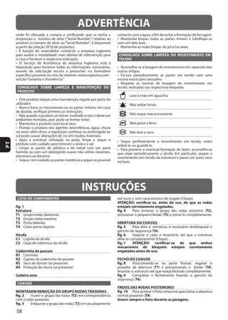 58
PT
CONSELHOS SOBRE LIMPEZA E MANUTENÇÃO DO
PRODUTO
CONSELHOS SOBRE LIMPEZA DO REVESTIMENTO EM
TECIDO
ADVERTÊNCIA
INSTRUÇÕES
LISTA DE COMPONENTES
fig. 1
Estrutura
T1
T2
T3
T4
Alcofa
C1
C2
Cadeirinha de passeio
R1
R2
R3
R4
Cadeira auto
CHASSIS
MONTAGEM/REMOÇÃO DO GRUPO RODAS TRASEIRAS
fig. 2 T2
fig. 3 T2
ATENÇÃO: certificar-se, antes do uso, de que as rodas
estejam corretamente engatadas.
fig. 4 T2
T5
ABERTURA DO CHASSIS
fig. 5
T6
fig. 6
fig. 7 ATENÇÃO: certificar-se de que ambos
mecanismos de bloqueio estejam corretamente
engatados antes do uso.
FECHO DO CHASSIS
fig. 8
T7 T8
fig. 9
T6
FREIOS DAS RODAS POSTERIORES
fig. 10
T9
Inserir sempre o freio durante as paragens.
 
