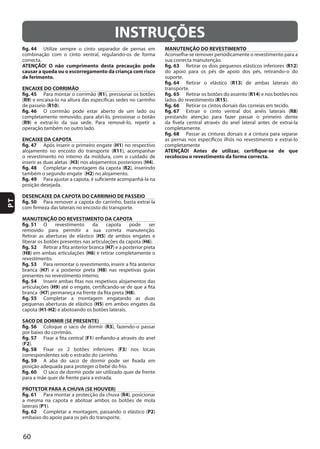 60
PT
INSTRUÇÕES
fig. 44
ATENÇÃO! O não cumprimento desta precaução pode
causar a queda ou o escorregamento da criança com risco
de ferimento.
ENCAIXE DO CORRIMÃO
fig. 45 R1
(R9
R10
fig. 46
(R9
ENCAIXE DA CAPOTA
fig. 47 H1
R11
H3 H4
fig. 48 R2
H2
fig. 49
DESENCAIXE DA CAPOTA DO CARRINHO DE PASSEIO
fig. 50
MANUTENÇÃO DO REVESTIMENTO DA CAPOTA
fig. 51
H5
H6
fig. 52 H7
(H8 H6
fig. 53
H7 H8
fig. 54
H9
H7 H8
fig. 55
H5
H1-H2
SACO DE DORMIR (SE PRESENTE)
fig. 56 R3
fig. 57 F1
(F2
fig. 58 F3
fig. 59
fig. 60
PROTETOR PARA A CHUVA (SE HOUVER)
fig. 61 R4
laterais (P1
fig. 62 P2
MANUTENÇÃO DO REVESTIMENTO
fig. 63 R12
fig. 64 R13
fig. 65 R14
R15
fig. 66
fig. 67 R8
fig. 68
ATENÇÃO! Antes de utilizar, certifique-se de que
recolocou o revestimento da forma correcta.
 
