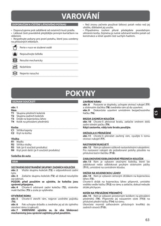 63
CS
DOPORUČENÍ K ČIŠTĚNÍ LÁTKOVÉHO POTAHU
VAROVÁNÍ
POKYNY
SEZNAM SOUČÁSTÍ
obr. 1
Rám
T1
T2
T3
T4
Korba
C1
C2
Vložka
R1 Madlo
R2
R3
R4
Sedačka do auta
RÁM
SESTAVENÍ/ODSTRANĚNÍ SKUPINY ZADNÍCH KOLEČEK
obr. 2 T2
obr. 3 T2
POZOR: před použitím se ujistěte, že kolečka jsou
správně připojena.
obr. 4 T2
T5
OTVÍRÁNÍ RÁMU
obr. 5
(T6
obr. 6
obr. 7 VAROVÁNÍ: ujistěte se, že oba blokovací
mechanismy jsou správně zajištěny před použitím.
ZAVŘENÍ RÁMU
obr. 8 T7
T8
obr. 9
T6
BRZDA ZADNÍCH KOLEČEK
obr. 10
T9
Když zastavíte, vždy tuto brzdu použijte.
DRŽADLA K PŘENÁŠENÍ
obr. 11
T7
NASTAVENÍ RUKOJETÍ
obr. 12
T10
ZABLOKOVÁNÍ/ODBLOKOVÁNÍ PŘEDNÍCH KOLEČEK
obr. 13
(T11
DRŽÁK NA KOJENECKOU LÁHEV
obr. 14
T3
T12
KOŠÍK NA PŘEVÁŽENÍ PŘEDMĚTŮ
obr. 15
T4 T13
T14
T15
 