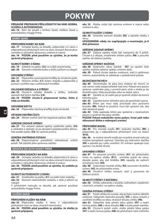 64
CS
POKYNY
PŘÍDAVNÉ PŘEPRAVNÍ PŘÍSLUŠENSTVÍ NA RÁM (KORBA,
VLOŽKA A AUTOSEDAČKA)
obr. 16
KORBY QUAD
PŘIPEVNĚNÍ KORBY NA RÁM
obr. 17
obr. 18 POZOR: před použitím se ujistěte, že je korba
správně připojena.
SEJMUTÍ KORBY Z RÁMU
obr. 19 C3
obr. 20
UPEVNĚNÍ STŘÍŠKY
obr. 21
obr. 22 C1
OVLÁDÁNÍ DRŽADLA A STŘÍŠKY
obr. 23
C4
obr. 24 POZOR: chcete-li přepravovat korbu, držte ji
vždy za držadlo.
UPEVNĚNÍ KRYTU
obr. 25
VĚTRÁNÍ VNITŘNÍ ČÁSTI
obr. 26 C5
SEŘÍZENÍ ZÁDOVÉ OPĚRKY
obr. 27 C6
C6
ÚDRŽBA VNITŘNÍHO POTAHU
obr. 28
SEDAČKA DO AUTA HUGGY PRIME
PŘIPEVNĚNÍ SEDAČKY NA RÁM
obr. 29
obr. 30 POZOR: před použitím se ujistěte, že sedátko je
správně připojeno.
SEJMUTÍ AUTOSEDAČKY Z RÁMU
obr. 31 S1
obr. 32
VLOŽKA QUAD
PŘIPEVNĚNÍ VLOŽKY NA RÁM
obr. 33
obr. 34 POZOR: před použitím se ujistěte, že vložka je
správně připojena.
obr. 35
SEJMUTÍ VLOŽKY Z RÁMU
obr. 36 R5
rámu.
UPOZORNĚNÍ: nikdy nic nepřipojujte a nesnímejte, je-li
dítě přítomné.
SEŘÍZENÍ ZÁDOVÉ OPĚRKY
obr. 37
R6
SEŘÍZENÍ OPĚRKY NOŽIČEK
obr. 38 R7
obr. 39
BEZPEČNOSTNÍ PÁSY
obr. 40
obr. 41
obr. 42
obr. 43
R8
obr. 44
POZOR! Pokud nedodržíte tento pokyn, hrozí pád nebo
sklouznutí dítěte a nebezpečí zranění.
PŘIPEVNĚNÍ MADEL
obr. 45 R1 R9
(R10
obr. 46
(R9
UPEVNĚNÍ STŘÍŠKY
obr. 47 H1
R11
H3
H4
obr. 48 R2
H2
obr. 49
SEJMUTÍ STŘÍŠKY Z KOČÁRKU
obr. 50
ÚDRŽBA POTAHU STŘÍŠKY
obr. 51
H5
H6
obr. 52 H7
H8 H6
obr. 53
(H7 H8
 