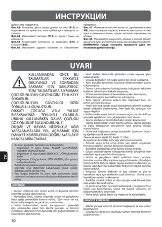 80
TR
KULLANMADAN ÖNCE BU
TALİMATLARI DİKKATLE
OKUYUNUZ VE SONRADAN
BAKMAK İÇİN SAKLAYINIZ.
TÜM TALİMATLARA UYMAMAK
ÇOCUĞUNUZUN GÜVENLIĞİNİ TEHLİKEYE
SOKABİLİR.
ÇOCUĞUNUZUN GÜVENLIĞI SIZIN
SORUMLULUĞUNUZDUR.
DİKKAT! ÇOCUĞU ASLA YALNIZ
BIRAKMAYINIZ: TEHLIKELI OLABILIR.
ÜRÜNÜ KULLANIRKEN DAIMA ÇOCUĞU
GÖZ ÖNÜNDE BULUNDURUNUZ.
DÜŞME VE KAYMA NEDENIYLE AĞIR
YARALANMALARA YOL AÇMAMAK IÇIN
EMNIYET KEMERLERINI DOĞRU AYARLAYIP
KANCALARINI TAKINIZ.
GÜVENLİK
EMNİYET KEMERLERİ
UYARI
ИНСТРУКЦИИ
Фиг. 63 R12
Фиг. 64 R13
Фиг. 65 R14
R15
Фиг. 66
Фиг. 67
(R8
Фиг. 68
ВНИМАНИЕ! Преди употреба проверете дали сте
поставили добре калъфа.
 