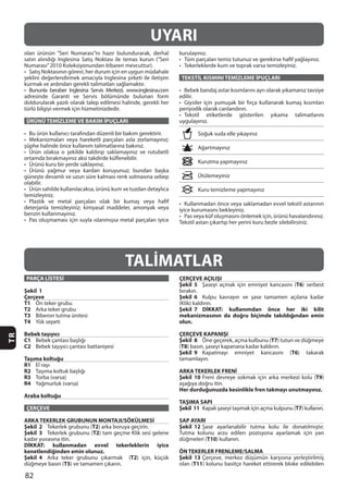 82
TR
ÜRÜNÜ TEMİZLEME VE BAKIM İPUÇLARI
TEKSTİL KISMINI TEMİZLEME İPUÇLARI
edilir.
UYARI
TALİMATLAR
PARÇA LİSTESİ
Şekil 1
Çerçeve
T1
T2
T3
T4
Bebek taşıyıcı
C1
C2
Taşıma koltuğu
R1
R2
R3
R4
Araba koltuğu
ÇERÇEVE
ARKA TEKERLEK GRUBUNUN MONTAJI/SÖKÜLMESİ
Şekil 2 T2
Şekil 3 T2
DİKKAT: kullanmadan evvel tekerleklerin iyice
kenetlendiğinden emin olunuz.
Şekil 4 T2
T5
ÇERÇEVE AÇILIŞI
Şekil 5 T6
Şekil 6
Şekil 7 DİKKAT: kullanımdan önce her iki kilit
mekanizmasının da doğru biçimde takıldığından emin
olun.
ÇERÇEVE KAPANIŞI
Şekil 8 T7
(T8
Şekil 9 T6
ARKA TEKERLEK FRENİ
Şekil 10 T9
Her durduğunuzda kesinlikle fren takmayı unutmayınız.
TAŞIMA SAPI
Şekil 11 T7
SAP AYARI
Şekil 12
T10
ÖN TEKERLER FRENLEME/SALMA
Şekil 13
T11
 