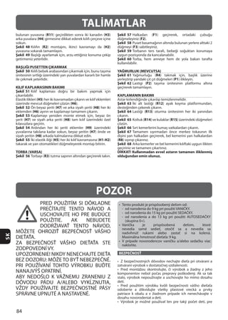 84
SK
PRED POUŽITÍM SI DÔKLADNE
PREČÍTAJTE TENTO NÁVOD A
USCHOVAJTE HO PRE BUDÚCE
POUŽITIE. AK NEBUDETE
DODRŽIAVAŤ TENTO NÁVOD,
MÔŽETE OHROZIŤ BEZPEČNOSŤ VÁŠHO
DIEŤAŤA.
ZA BEZPEČNOSŤ VÁŠHO DIEŤAŤA STE
ZODPOVEDNÍ VY.
UPOZORNENIE! NIKDY NENECHAJTE DIEŤA
PRI POUŽÍVANÍ TOHTO VÝROBKU BUĎTE
NANAJVÝŠ OPATRNÍ.
ABY NEDOŠLO K VÁŽNEMU ZRANENIU Z
DÔVODU PÁDU A/ALEBO VYKĹZNUTIA,
BEZPEČNOSŤ
POZOR
TALİMATLAR
R11 H3
H4
Şekil 48 R2 H2
Şekil 49
BAŞLIĞI PUSETTEN ÇIKARMAK
Şekil 50
KILIF KAPLAMASININ BAKIMI
Şekil 51
H5
H6
Şekil 52 H7 H8
H6
Şekil 53
H7 H8
Şekil 54 H9
H7
H8
Şekil 55 H5 H1-H2
TORBA (VARSA)
Şekil 56 R3
Şekil 57 F1
F2
Şekil 58
F3
Şekil 59
Şekil 60
YAĞMURLUK (MEVCUTSA)
Şekil 61 R4
P1
Şekil 62 P2
KAPLAMANIN BAKIMI
Şekil 63 R12
Şekil 64 R13
Şekil 65 R14 R15
Şekil 66
Şekil 67
(R8
Şekil 68
DİKKAT! Kullanmadan evvel astarın tamamen iliklenmiş
olduğundan emin olunuz.
 