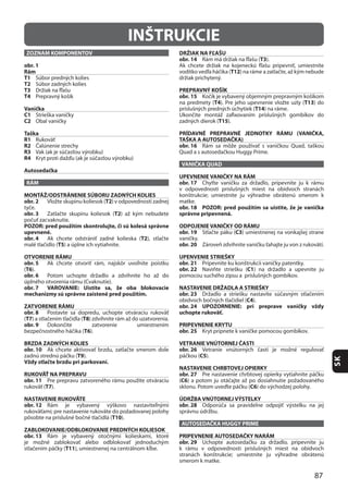 87
SK
INŠTRUKCIE
ZOZNAM KOMPONENTOV
obr. 1
Rám
T1
T2
T3
T4
Vanička
C1
C2
Taška
R1
R2
R3
R4
Autosedačka
RÁM
MONTÁŽ/ODSTRÁNENIE SÚBORU ZADNÝCH KOLIES
obr. 2 T2
obr. 3 T2
POZOR: pred použitím skontrolujte, či sú kolesá správne
upevnené.
obr. 4 T2
T5
OTVORENIE RÁMU
obr. 5
(T6
obr. 6
obr. 7 VAROVANIE: Uistite sa, že oba blokovacie
mechanizmy sú správne zaistené pred použitím.
ZATVORENIE RÁMU
obr. 8
(T7 T8
obr. 9
T6
BRZDA ZADNÝCH KOLIES
obr. 10
T9
Vždy stlačte brzdu pri parkovaní.
RUKOVÄŤ NA PREPRAVU
obr. 11
T7
NASTAVENIE RUKOVÄTE
obr. 12
T10
ZABLOKOVANIE/ODBLOKOVANIE PREDNÝCH KOLIESOK
obr. 13
T11
DRŽIAK NA FĽAŠU
obr. 14 T3
T12
PREPRAVNÝ KOŠÍK
obr. 15
T4 T13
T14
T15
PRÍDAVNÉ PREPRAVNÉ JEDNOTKY RÁMU (VANIČKA,
TAŠKA A AUTOSEDAČKA)
obr. 16
VANIČKA QUAD
UPEVNENIE VANIČKY NA RÁM
obr. 17
obr. 18 POZOR: pred použitím sa uistite, že je vanička
správne pripevnená.
ODPOJENIE VANIČKY OD RÁMU
obr. 19 C3
obr. 20
UPENVENIE STRIEŠKY
obr. 21
obr. 22 C1
NASTAVENIE DRŽADLA A STRIEŠKY
obr. 23
C4
obr. 24 UPOZORNENIE: pri preprave vaničky vždy
uchopte rukoväť.
PRIPEVNENIE KRYTU
obr. 25
VETRANIE VNÚTORNEJ ČASTI
obr. 26
C5
NASTAVENIE CHRBTOVEJ OPIERKY
obr. 27
(C6
C6
ÚDRŽBA VNÚTORNEJ VÝSTELKY
obr. 28
AUTOSEDAČKA HUGGY PRIME
PRIPEVNENIE AUTOSEDAČKY NARÁM
obr. 29
 