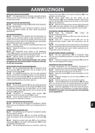 93
NL
AANWIJZINGEN
REGELING VAN DE RUGLEUNING
fig. 37
R6
REGELING VAN DE VOETENSTEUN
fig. 38 R7
fig. 39
VEILIGHEIDSGORDELS
fig. 40
fig. 41
fig. 42
fig. 43
R8
fig. 44
OPGEPAST! Als deze voorzorgsmaatregels niet worden
gerespecteerd, kan het kind vallen of onderuit schuiven
en zich dus verwonden.
BEVESTIGING VAN DE VEILIGHEIDSBEUGEL
fig. 45 R1
R9
R10
fig. 46
R9
DE KAP VASTMAKEN
fig. 47 H1
R11
H3
H4
fig. 48 R2
H2
fig. 49
DE KAP LOSKOPPELEN VAN DE BUGGY
fig. 50
ONDERHOUD BEKLEDING KAP
fig. 51
H5
H6
los.
fig. 52 H7
H8 H6
fig. 53
H7 H8
fig. 54
H9
H7
(H8
fig. 55
H5 H1-H2
VOETENZAK (INDIEN MEEGELEVERD)
fig. 56 R3
fig. 57 F1
F2
fig. 58 F3
fig. 59
fig. 60
REGENSCHERM (INDIEN AANWEZIG)
fig. 61 R4
P1
fig. 62 P2
ONDERHOUD VAN DE BEKLEDING
fig. 63 R12
fig. 64 R13
fig. 65 R14
R15
fig. 66
fig. 67 R8
fig. 68
OPGEPAST! Controleer vóór het gebruik of de bekleding
correct geplaatst is.
 