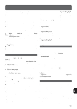 95
KO
• 본 제품이 다른 이동 수단 (버스, 지하철 등) 을 통하여 이동할
경우 아이들을 유모차에 탑승시키지 마십시오.
• 제품을 사용하지 않을 시에는 아이들 손에 닿지 않는 곳에
보관하십시오. 이 제품은 아이들의 장남감으로 사용되어서는
안됩니다! 아이들이 이 제품을 장난감으로 사용하지 않도록
하십시오.
• 계단이나 장애물을 넘을 수 있게 뒷발판을 갖추었습니다. 아이를
운반하는 발판으로 사용하지 마십시오.
• 프레임에서 별도로나 시트에 아이를 운반하지 마십시오.
• 손으로 요람을 운반하기 위해서 오직 양 측면으로부터 바르게
장착된 복부 위치에 있는 손잡이만을 사용해야 합니다.
• 장시간 이 제품이 햇빛에 노출되었다면, 제품에 열이 식을 때까지
기다린 후 사용하십시오.
• 오직 Prime 와특별히 장착에 준비되고 제공된
카시트만을 사용해야 합니다. 의문이 있는 경우
사이트 을 참조 하거나 공인 대리점 또는
잉글레지나 서비스 센터에 문의하십시오.
• 프레임에 카시트의 사용을 침대나 요람으로 대치하지 마십시오.
아이가 잠이 필요할 때 요람이나 침대로 사용하는 것이 더
적절합니다.
• 카시트는 또한 바운서처럼 사용할 수 있습니다.
• 아기가 혼자서 앉을 수 있을 때 바운서를 사용하지 마십시오.
• 이 바운서는 수면의 오랜 기간을 위해서 설계되지 않았습니다.
• 예를 들어 테이블과 같이 높은 표면 위에서 이 바운서를 사용하는
것은 위험합니다.
보장 조건
• 보증 조건은 1999 년 5월 25 일과 후속 개정 의 유럽 방침
99/44/CE 에 따른 것이며 유럽 공동체 국가에 유효합니다. 특정
국가에 대한 다른 보증 조건들은 웹 사이트 의
보증과 서비스 부분에 자세하게 적혀 있습니다.
• 는 이 제품이 유럽 공동체 국가와 시장
국가 에서 현재 일반적으로 준수하는 제품과 품질 및 안전에 대한
규범/규칙에 따라서 설계되었고 제조 되었음을 보장 합니다.
• 는 생산 과정에서 과정중 및 과정
종료에서 제품의 품질을 다양한 방법으로 품질 검사를 했음을 보장
합니다. 는 공인 대리점에서 구입 당시에
제품이 조립 및 제조의 결합 없어야함을 보장 합니다.
• 구입 할 당시나 사용할 때 제품이 부품 결함및 제조 결함이 있을
경우 설명서에 기술 된 것에 따라서 는 구입
날짜로 부터 24개월 동안 보증 조건이 유효함을 인정합니다.
• 제품 보증 기간은 연속 24 개월이며 이 제품의 첫번째 소유자에
한에서 유효합니다.
• 보증은 제조 과정의 문제로 오리지널 제품에 결함을 가져오는
부품들을 교체 및 수리를 무상으로 함을 말합니다.
• 제품 구입 당시 원본 영수증을 잘 보관 하십시오: 확실하게 구입
날짜를 읽을 수 있는 것인지 확인하십시오.
• 소개된 보증 조건들은 다음과 같은 경우에 권리가 소멸됩니다.
- 제품이 소개된 설명서에 언급되지 않은 다른 용도로
사용되었을 경우.
- 제품이 소개된 설명서에 일치하지 않는 방법으로 사용되었을
경우.
- 제품이 공인되었거나 계약된 소비자 센터가 아닌 곳에서 수리
했을 경우.
- 제품을 제조사로 부터 공식 받지 않은 곳에 천이나 구조의
부분들을 수정 및 조작했을 경우에는
는 제품을 수정해야 하는 어떠한 책임도 가지지 않습니다.
- 과실로 인한 결함 및 부주의 사용 (예. 구조 부품들의 충격,
강한 화학 물질에 대한 노출 기타 등등).
- 매일 계속해서 사용함으로써 발생된 제품이 정상적으로 소모
(예. 바퀴, 모빌 부품, 천) 되었을 경우.
- 원본 구입 영수증의 결함이나 정확하게 영수증에서
구입날짜를 읽을 수 없을 경우로 제품이 대리점 지원로
발송되었을 경우.
• 로 부터 실행되지 않거나 제공되지 않은 액세서리
를 사용하여 제품에 문제가 있을 시 우리의 보증 조건으로보터 보장
받지 못합니다 .
• 는 본인의 잘못으로 인해 이뤄진 훼손에
대한 책임을 지지 않습니다.
• 보장 기간이 끝났을 경우, 회사는 여전히 사건별로 사건의 조정
가능성을 평가 하여서 동일한 마켓에서 소개받은 일자로 부터 최대
4년동안 그 제품의 서비스를 보장 합니다.
• 는 제품의 향상을 위하여 추후 추가의
통지 없이 제품의 기술적 혹은 심미적인 설명에 대한 개정을 할 수
있습니다.
교환/ 판매 후 서비스
• 시간 내 제품의 완벽한 기능을 하기 위해서 안전장치의 정기적
점검을 해 주십시오. 만약 제품에 문제가 있거나 어떠한 하자가 있을
경우, 제품을 사용하지 마십시오. 바로 제품 대리점 혹은
소비자센터로 연락 주시기 바랍니다.
• 에서 제공되거나 승인되지 않은 부속 혹은
액세서리를 사용하지 마십시오.
서비스가 필요한 경우 무엇을 합니까
• 제품에 서비스 필요한 경우, 같은 요구의 제품에 관련된
“일련번호” 를 가지고 있는지 확인하고 바로 물건을 구입한
대리점에 연락하십시오 (일련 번호는 2010 년 컬렉션으로 부터
사용할 수 있습니다).
• 대리점의 의무는 각 각의 경우의 적합한 조정 방법을 평가하여
와 연락하고 마지막으로 후속 지도를 제공 해야 합니다.
• 소비자 센터는 소개된 웹 사이트
의 보증 및 서비스 부분에 적절한 양식을
작성하는 것을 통하여 필요한 모든 정보를 제공해야 합니다.
제품의 유지 및 관리
• 이 제품은 사용자의 정기적인 유지 및 관리가 필요합니다.
• 절대로 제품 기기 혹은 부속 조립을 강제로 분해 혹은 조립하려
하지 마십시오. 만약 정확하지 않을 경우, 설명서를 다시 확인해
주시기 바랍니다.
• 제품의 곰팡이 방지를 위하여 제품이 아직 젖어있는 상태일
경우 보관을 하지 마시고, 제품을 습기가 찬 곳에 보관하지 마시기
바랍니다.
• 제품을 건조한 환경에 보관해 주시기 바랍니다.
• 바람, 물, 비, 눈 등에서 제품을 보호해 주시기 바랍니다. 또한,
장시간 햇살에 이 제품을 노출 할 경우 제품의 색이 바랠 수
있습니다.
• 해변에서 제품을 사용을 하게 될 경우, 사용 후 모래와 소금기를
주의
 