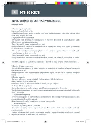 12
E
INSTRUCCIONES DE MONTAJE Y UTILIZACIÓN
Desplegar la silla
1: Retire el seguro de plegado
2: Levante el manillar hacia arriba
3: Para bloquear el chasis, levante el manillar tanto como pueda, después tire hacia arriba mientras sujeta
con el pie el bloqueo del chasis
4: Fijación de las ruedas delanteras
•Introduzca la rueda delantera en el eje de plástico en el extremo del soporte de la estructura de la rueda
delantera hasta que se ajuste con un clic.
•Repita la operación para el montaje de la otra rueda.
•Compruebe que las ruedas están firmemente sujetas, para ello tire del eje de la unidad de las ruedas
5: Conexión de las ruedas traseras
•Introduzca la rueda trasera en el eje de plástico en el extremo del soporte de la estructura de la rueda
trasera hasta que se ajuste con un clic.
•Repita la operación para el montaje de la otra rueda.
•Compruebe que las ruedas están firmemente sujetas, para ello tire del eje de la unidad de las ruedas.
*Atención: Asegúrese de sujetar las ruedas derecha e izquierda en el eje correcto, consulte la ilustración 6.
7: Sujeción de la barra protectora
•Introduzca las dos conexiones de la barra protectora en los agujeros de cada lado del reposa brazos hasta
que se fijen con un clic.
•Compruebe que la barra protectora está completamente sujeta, para ello tire de cada lado del reposa
brazos.
8: Coloque la capota
•Para colocar la capota, encaje y deslice la clavija en la ranura del tubo delantero.
•Repita la misma acción en el otro lado.
9: Enganche la anilla en la piza circular del tubo trasero para fijar la capota
10: Ruedas delanteras giratorias
•Las ruedas giratorias se pueden bloquear o desbloquearlas para que giren libremente.
•Para bloquear o desbloquear las ruedas, presione la palanca de fijación situada en medio de la unidad hacia
arriba o hacia abajo.
11: Ajuste del reposa piernas
•Presione las dos piezas de plástico situadas en los extremos del reposa piernas hacia abajo con las dos
manos y ajústelo en la posición deseada.
Nota: Asegúrese de que los dos extremos están en el mismo ángulo.
12: Ajuste del respaldo
•El respaldo se puede ajustar en 3 posiciones.
•Para volver a ajustarlo, presione la pieza reguladora M, para retirar el bloqueo, mueva el respaldo a la
posición deseada.
•Cuando quiera pasar de la posición recostada del respaldo a la posición sentada, simplemente mueva el
respaldo hacia arriba, no es necesario usar el regulador.
IM 1525_00_STREET ins.indd 12 3/2/12 09:23:01
 