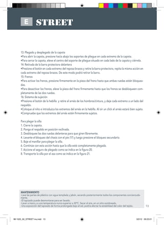 13
E
MANTENIMIENTO
-Lave las partes de plástico con agua templada y jabón, secando posteriormente todos los componentes concienzuda-
mente.
-El tapizado puede desmontarse para ser lavado.
-Lavar a mano y a una temperatura nunca superior a 30ºC. Secar al aire, en un sitio sombreado.
-Una exposición del tapizado de forma prolongada bajo el sol, podría afectar la estabilidad del color del tejido.
13: Plegado y desplegado de la capota
•Para abrir la capota, presione hacia abajo los soportes de pliegue en cada extremo de la capota.
•Para cerrar la capota, eleve el centro del soporte de pliegue situado en cada lado de la capota y ciérrela.
14: Retirada de la barra protectora delantera
•Presione el botón en cada extremo del reposa brazos y retire la barra protectora, repita la misma acción en
cada extremo del reposa brazos. De este modo podrá retirar la barra.
15: Frenos
•Para activar los frenos, presione firmemente en la pieza del freno hasta que ambas ruedas estén bloquea-
das.
•Para desactivar los frenos, eleve la pieza del freno firmemente hasta que los frenos se desbloqueen com-
pletamente de las dos ruedas.
16: Sistema de sujeción
•Presione el botón de la hebilla y retire el arnés de los hombros/cintura, y deje cada extremo a un lado del
respaldo.
•Coloque al niño e introduzca los extremos del arnés en la hebilla. Al oir un click el arnés estará bien sujeto.
•Compruebe que los extremos del arnés estén firmemente sujetos.
Para plegar la silla
1. Cierre la capota.
2. Ponga el respaldo en posición reclinada.
3. Desbloquee las dos ruedas delanteras para que giren libremente.
4. Levante el bloqueo del chasis con el pie (17) y luego presione el bloqueo secundario.
5. Baje el manillar para plegar la silla.
6. Continúe con esta acción hasta que la silla esté completamente plegada.
7. Accione el seguro de plegado como se indica en la figura 20.
8. Transporte la silla por el asa como se indica en la figura 21.
de la SWIFT
IM 1525_00_STREET ins.indd 13 3/2/12 09:23:01
 