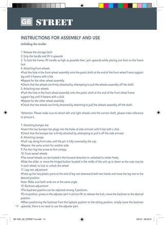 14
GB
Unfolding the stroller
1: Release the storage latch
2: Grip the handle and lift it upwards
3: To lock the frame, lift handle as high as possible then, jerk upwards while placing one foot on the frame
lock
4: Attaching front wheels
•Push the hole in the front wheel assembly onto the pastic shaft at the end of the front wheel frame support
leg until it fastens with a lick.
•Repeat for the other wheel assembly.
•Check that the wheels are firmly attached by attempting to pull the wheels assembly off the shaft.
5: Attaching rear wheels
•Push the hole in the front wheel assembly onto the pastic shaft at the end of the front wheel frame
support leg until it fastens with a click.
•Repeat for the other wheel assembly.
•Check that the wheels are firmly attached by attemting to pull the wheels assembly off the shaft.
*Attention: Please make sure to attach left and right wheels onto the correct shaft, please make reference
to picture 6.
7: Attaching bumper bar
•Insert the two bumper bar plugs into the holes at side armrest until it fast with a click.
•Check that the bumper bar is firmly attached by attempting to pull it off the side armrest.
8: Attaching canopy
•Push cap along front tube until the pin is fully covered by the cap.
•Repeat the same action for another side.
9: Put the ring into screw to firm canopy
10: Front swivel wheels
•The swivel wheels can be locked in the forward direction or unlocked to rotate freely.
•Slide the slider or move the hinged button located in the midle of the unit up or down as the case may be
in each wheel, to lock or unlock the wheel.
11: Leg rest adjustment
•Press up the two plastic parts at the end of leg rest downward with two hands and move the leg rest to the
desired position.
Note: Make sure both ends are at the same angle.
12: Backrest adjustment
•The backrest position can be adjusted among 3 positions.
•To re-position, press on the adjuster part in picture M, to release the lock, move the backrest to the desired
position.
•When positioning the backrest from the layback position to the sitting position, simply move the backrest
upwards, there is no need to use the adjuster part.
INSTRUCTIONS FOR ASSEMBLY AND USE
IM 1525_00_STREET ins.indd 14 3/2/12 09:23:01
 