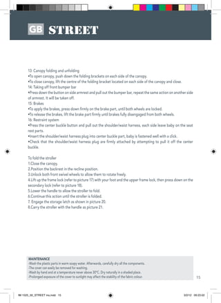 15
GB
13: Canopy folding and unfolding
•To open canopy, push down the folding brackets on each side of the canopy.
•To close canopy, lift the centre of the folding bracket located on each side of the canopy and close.
14: Taking off front bumper bar
•Press down the button on side armrest and pull out the bumper bar, repeat the same action on another side
of armrest. It will be taken off.
15: Brakes
•To apply the brakes, press down firmly on the brake part, until both wheels are locked.
•To release the brakes, lift the brake part firmly until brakes fully disengaged from both wheels.
16: Restraint system
•Press the center buckle button and pull out the shoulder/waist harness, each side leave baby on the seat
rest parts.
•Insert the shoulder/waist harness plug into center buckle part, baby is fastened well with a click.
•Check that the shoulder/waist harness plug are firmly attached by attempting to pull it off the center
buckle.
To fold the stroller
1.Close the canopy.
2.Position the backrest in the recline position.
3.Unlock both front swivel wheels to allow them to rotate freely.
4.Lift up the frame lock (refer to picture 17) with your foot and the upper frame lock, then press down on the
secondary lock (refer to picture 18).
5.Lower the handle to allow the stroller to fold.
6.Continue this action until the stroller is folded.
7. Engage the storage latch as shown in picture 20.
8.Carry the stroller with the handle as picture 21.
MAINTENANCE
-Wash the plastic parts in warm soapy water. Afterwards, carefully dry all the components.
-The cover can easily be removed for washing.
-Wash by hand and at a temperature never above 30ºC. Dry naturally in a shaded place.
-Prolonged exposure of the cover to sunlight may affect the stability of the fabric colour.
de la SWIFT
IM 1525_00_STREET ins.indd 15 3/2/12 09:23:02
 
