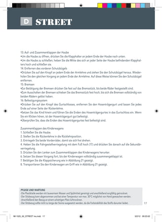 17
D
PFLEGE UND WARTUNG
-Die Plastikteile werden mit lauwarmem Wasser und Spülmittel gereinigt und anschließend sorgfältig getrocknet.
-Der Sitzbezug kann abgenommen und bei einer Temperatur von max. 30°C möglichst von Hand gewaschen werden.
-Anschließend den Bezug an einem schattigen Platz lufttrocknen.
-Der Sitzbezug sollte nicht zu lange der Sonne ausgesetzt werden, da die Farbstabilität des Stoffs darunter leidet.
13: Auf- und Zusammenklappen der Haube
•Um die Haube zu öffnen, drücken Sie die Klapphalter an jedem Ende der Haube nach unten.
•Um die Haube zu schließen, heben Sie die Mitte des sich an jeder Seite der Haube befindenden Klapphal-
ters hoch und schließen sie.
14: Entfernen des vorderen Schutzbügels
•Drücken Sie auf den Knopf an jedem Ende der Armlehne und ziehen Sie den Schutzbügel heraus. Wieder-
holen Sie den gleichen Vorgang an jedem Ende der Armlehne. Auf diese Weise können Sie den Schutzbügel
entfernen.
15: Bremsen
•Zur Betätigung der Bremsen drücken Sie fest auf das Bremsstück, bis beide Räder festgestellt sind.
•Zum Ausschalten der Bremsen schieben Sie das Bremsstück fest hoch, bis sich die Bremsen vollständig von
beiden Rädern gelöst haben.
16: Befestigungssystem
•Drücken Sie auf den Knopf des Gurtschlosses, entfernen Sie den Hosenträgergurt und lassen Sie jedes
Ende auf einer Seite der Rückenlehne.
•Setzen Sie das Kind hinein und führen Sie die Enden des Hosenträgergurtes in das Gurtschloss ein. Wenn
Sie ein Klicken hören, ist der Hosenträgergurt gut befestigt.
•Überprüfen Sie, dass die Enden des Hosenträgergurtes fest befestigt sind.
Zusammenklappen des Kinderwagens
1. Schließen Sie die Haube.
2. Stellen Sie die Rückenlehne in die Rücklehnposition.
3. Entriegeln Sie beide Vorderräder, damit sie sich frei drehen.
4. Heben Sie die Fahrgestellverriegelung mit dem Fuß hoch (17) und drücken Sie danach auf die Sekundär-
verriegelung.
5. Drücken Sie den Lenker zum Zusammenklappen des Kinderwagens herunter.
6. Setzen Sie diesen Vorgang fort, bis der Kinderwagen vollständig zusammengeklappt ist.
7. Betätigen Sie die Klappsicherung wie in Abbildung 21 gezeigt.
8. Transportieren Sie den Kinderwagen am Griff wie in Abbildung 21 gezeigt.
IM 1525_00_STREET ins.indd 17 3/2/12 09:23:02
 