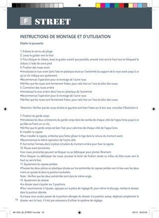 18
F
INSTRUCTIONS DE MONTAGE ET D’UTILISATION
Déplier la poussette
1: Enlevez le verrou de pliage
2: Levez le guidon vers le haut
3: Pour bloquer le châssis, levez le guidon autant que possible, ensuite tirez vers le haut tout en bloquant le
châssis à l’aide de votre pied
4: Fixation des roues avant
•Introduisez la roue avant dans l’axe en plastique situé sur l’extrémité du support de la roue avant jusqu’à ce
qu’un clic indique son ajustement.
•Recommencez l’opération pour le montage de l’autre roue.
•Vérifiez que les roues sont fermement fixées, pour cela tirez sur l’axe du bloc des roues.
5: Connexion des roues arrière
•Introduisez la roue arrière dans l’axe en plastique de l’extrémité
•Recommencez l’opération pour le montage de l’autre roue.
•Vérifiez que les roues sont fermement fixées, pour cela tirez sur l’axe du bloc des roues.
*Attention: Vérifiez que les roues droites et gauches sont bien fixées sur le bon axe, consultez l’illustration 6.
7: Fixation du garde-corps
•Introduisez les deux connexions du garde-corps dans les cavités de chaque côté de l’appui-bras jusqu’à ce
qu’elles se fixent en un clic.
•Vérifiez que le garde-corps est bien fixé, pour cela tirez de chaque côté de l’appui-bras.
8: Installer la capote
•Pour installer la capote, emboitez puis faites glisser la tige dans la rainure du montant avant.
•Recommencez la même opération de l’autre côté.
9: Accrochez l’anneau dans la pièce circulaire du montant arrière pour fixer la capote
10: Roues avant pivotantes
•Les roues pivotantes peuvent se bloquer ou se débloquer pour pivoter librement.
•Pour bloquer ou débloquer les roues, poussez le levier de fixation située au milieu du bloc-roues vers le
haut ou vers le bas.
11: Ajustement du repose-jambes
•Poussez les deux pièces en plastique situées sur les extrémités du repose-jambes vers le bas avec les deux
mains et ajustez-le dans la position souhaitée.
Note : Vérifiez que les deux extrémités sont dans le même angle.
12. Ajustement du dossier
•Le dossier peut s’ajuster sur 3 positions.
•Pour recommencer à l’ajuster, appuyez sur la pièce de réglage M, pour retirer le blocage, mettez le dossier
dans la position désirée.
•Lorsque vous voulez passer de la position allongée du dossier à la position assise, déplacez simplement le
dossier vers le haut, il n’est pas nécessaire d’utiliser le système de réglage.
IM 1525_00_STREET ins.indd 18 3/2/12 09:23:02
 