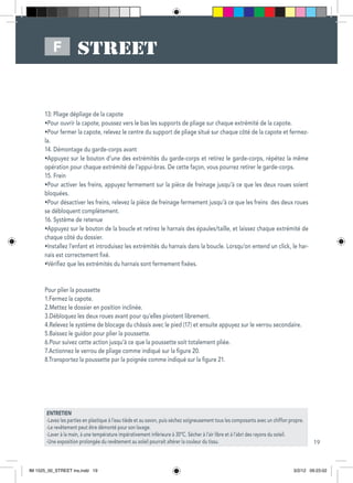 19
F
ENTRETIEN
-Lavez les parties en plastique à l’eau tiède et au savon, puis séchez soigneusement tous les composants avec un chiffon propre.
-Le revêtement peut être démonté pour son lavage.
-Laver à la main, à une température impérativement inférieure à 30ºC. Sécher à l’air libre et à l’abri des rayons du soleil.
-Une exposition prolongée du revêtement au soleil pourrait altérer la couleur du tissu.
13: Pliage dépliage de la capote
•Pour ouvrir la capote, poussez vers le bas les supports de pliage sur chaque extrémité de la capote.
•Pour fermer la capote, relevez le centre du support de pliage situé sur chaque côté de la capote et fermez-
la.
14. Démontage du garde-corps avant
•Appuyez sur le bouton d’une des extrémités du garde-corps et retirez le garde-corps, répétez la même
opération pour chaque extrémité de l’appui-bras. De cette façon, vous pourrez retirer le garde-corps.
15. Frein
•Pour activer les freins, appuyez fermement sur la pièce de freinage jusqu’à ce que les deux roues soient
bloquées.
•Pour désactiver les freins, relevez la pièce de freinage fermement jusqu’à ce que les freins des deux roues
se débloquent complètement.
16. Système de retenue
•Appuyez sur le bouton de la boucle et retirez le harnais des épaules/taille, et laissez chaque extrémité de
chaque côté du dossier.
•Installez l’enfant et introduisez les extrémités du harnais dans la boucle. Lorsqu’on entend un click, le har-
nais est correctement fixé.
•Vérifiez que les extrémités du harnais sont fermement fixées.
Pour plier la poussette
1.Fermez la capote.
2.Mettez le dossier en position inclinée.
3.Débloquez les deux roues avant pour qu’elles pivotent librement.
4.Relevez le système de blocage du châssis avec le pied (17) et ensuite appuyez sur le verrou secondaire.
5.Baissez le guidon pour plier la poussette.
6.Pour suivez cette action jusqu’à ce que la poussette soit totalement pliée.
7.Actionnez le verrou de pliage comme indiqué sur la figure 20.
8.Transportez la poussette par la poignée comme indiqué sur la figure 21.
IM 1525_00_STREET ins.indd 19 3/2/12 09:23:02
 