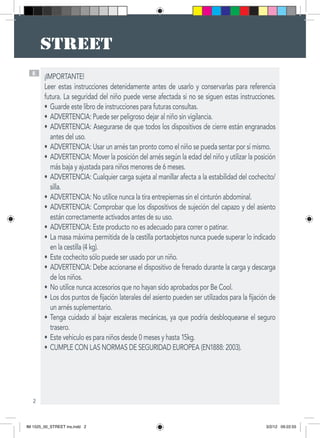2
E
¡IMPORTANTE!
Leer estas instrucciones detenidamente antes de usarlo y conservarlas para referencia
futura. La seguridad del niño puede verse afectada si no se siguen estas instrucciones.
Guarde este libro de instrucciones para futuras consultas.•	
ADVERTENCIA: Puede ser peligroso dejar al niño sin vigilancia.•	
ADVERTENCIA: Asegurarse de que todos los dispositivos de cierre están engranados•	
antes del uso.
ADVERTENCIA: Usar un arnés tan pronto como el niño se pueda sentar por sí mismo.•	
ADVERTENCIA: Mover la posición del arnés según la edad del niño y utilizar la posición•	
más baja y ajustada para niños menores de 6 meses.
ADVERTENCIA: Cualquier carga sujeta al manillar afecta a la estabilidad del cochecito/•	
silla.
ADVERTENCIA: No utilice nunca la tira entrepiernas sin el cinturón abdominal.•	
ADVERTENCIA: Comprobar que los dispositivos de sujeción del capazo y del asiento•	
están correctamente activados antes de su uso.
ADVERTENCIA: Este producto no es adecuado para correr o patinar.•	
La masa máxima permitida de la cestilla portaobjetos nunca puede superar lo indicado•	
en la cestilla (4 kg).
Este cochecito sólo puede ser usado por un niño.•	
ADVERTENCIA: Debe accionarse el dispositivo de frenado durante la carga y descarga•	
de los niños.
No utilice nunca accesorios que no hayan sido aprobados por Be Cool.•	
Los dos puntos de fijación laterales del asiento pueden ser utilizados para la fijación de•	
un arnés suplementario.
Tenga cuidado al bajar escaleras mecánicas, ya que podría desbloquearse el seguro•	
trasero.
Este vehiculo es para niños desde 0 meses y hasta 15kg.•	
CUMPLE CON LAS NORMAS DE SEGURIDAD EUROPEA (EN1888: 2003).•	
IM 1525_00_STREET ins.indd 2 3/2/12 09:22:55
 