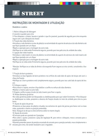 22
P
INSTRUÇÕES DE MONTAGEM E UTILIZAÇÃO
Desdobrar a cadeira
1: Retire o bloqueio de dobragem
2: Levante o guiador para cima
3: Para bloquear o chassis, levante o guiador o que for possível, puxando de seguida para cima enquanto
segura com o pé o bloqueio do chassis
4: Fixação das rodas dianteiras
•Introduza a roda dianteira no eixo de plástico na extremidade do suporte da estrutura da roda dianteira até
que fique ajustada com um clique.
•Repita a operação para a montagem da outra roda.
•Verifique se as rodas estão firmemente seguras, puxando para isso pelo eixo da unidade das rodas.
5: Ligação das rodas traseiras
•Introduza a roda traseira no eixo de plástico na extremidade do suporte da estrutura da roda traseira até
que fique ajustada com um clique.
•Repita a operação para a montagem da outra roda.
•Verifique se as rodas estão firmemente seguras, puxando para isso pelo eixo da unidade das rodas.
*Atenção: Verifique se as rodas da direita e da esquerda ficam seguras ao eixo correto, consultando a ilus-
tração 6.
7: Fixação da barra protetora
•Introduza as duas ligações da barra protetora nos orifícios de cada lado do apoio de braços até ouvir o
clique de fixação.
•Verifique se a barra protetora está completamente segura, puxando para isso cada lado do apoio de bra-
ços.
8: Coloque a capota
•Para colocar a capota, encaixe e faça deslizar a cavilha na ranhura do tubo dianteiro.
•Realizar a mesma ação no outro lado.
9: Engate a anilha na peça circular do tubo traseiro para fixar a capota.
10: Rodas dianteiras giratórias
•As rodas giratórias podem ser bloqueadas ou desbloqueadas para que rodem livremente. • Para bloquear
ou desbloquear as rodas, pressione a alavanca de fixação situada no meio da unidade para cima ou para
baixo.
11: Ajuste do apoio de pernas
•Pressione as duas peças de plástico situadas nos extremos do apoio de pernas para baixo com as duas
mãos, ajustando o mesmo na posição pretendida.
Nota: Assegure-se de que os dois extremos estão no mesmo ângulo.
12: Ajuste do encosto
•O encosto pode ser ajustado em 3 posições:
•Para voltar a ajustar, pressione a peça de regulação M, para retirar o bloqueio, mova o encosto para a
posição pretendida.
•Quando pretender passar da posição encostada do encosto para a posição sentada, mova simplesmente o
encosto para cima, não sendo necessário usar o regulador.
IM 1525_00_STREET ins.indd 22 3/2/12 09:23:03
 