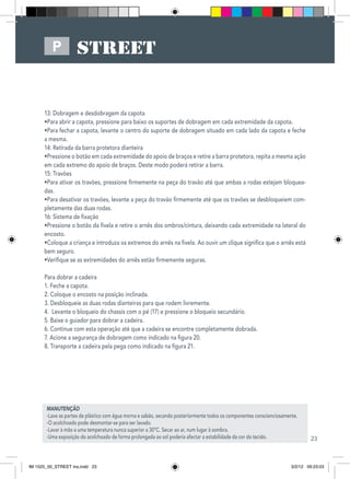 23
P
MANUTENÇÃO
-Lave as partes de plástico com água morna e sabão, secando posteriormente todos os componentes conscienciosamente.
-O acolchoado pode desmontar-se para ser lavado.
-Lavar à mão a uma temperatura nunca superior a 30ºC. Secar ao ar, num lugar à sombra.
-Uma exposição do acolchoado de forma prolongada ao sol poderia afectar a estabilidade da cor do tecido.
13: Dobragem e desdobragem da capota
•Para abrir a capota, pressione para baixo os suportes de dobragem em cada extremidade da capota.
•Para fechar a capota, levante o centro do suporte de dobragem situado em cada lado da capota e feche
a mesma.
14: Retirada da barra protetora dianteira
•Pressione o botão em cada extremidade do apoio de braços e retire a barra protetora, repita a mesma ação
em cada extremo do apoio de braços. Deste modo poderá retirar a barra.
15: Travões
•Para ativar os travões, pressione firmemente na peça do travão até que ambas a rodas estejam bloquea-
das.
•Para desativar os travões, levante a peça do travão firmemente até que os travões se desbloqueiem com-
pletamente das duas rodas.
16: Sistema de fixação
•Pressione o botão da fivela e retire o arnês dos ombros/cintura, deixando cada extremidade na lateral do
encosto.
•Coloque a criança e introduza os extremos do arnês na fivela. Ao ouvir um clique significa que o arnês está
bem seguro.
•Verifique se as extremidades do arnês estão firmemente seguras.
Para dobrar a cadeira
1. Feche a capota.
2. Coloque o encosto na posição inclinada.
3. Desbloqueie as duas rodas dianteiras para que rodem livremente.
4. Levante o bloqueio do chassis com o pé (17) e pressione o bloqueio secundário.
5. Baixe o guiador para dobrar a cadeira.
6. Continue com esta operação até que a cadeira se encontre completamente dobrada.
7. Acione a segurança de dobragem como indicado na figura 20.
8. Transporte a cadeira pela pega como indicado na figura 21.
IM 1525_00_STREET ins.indd 23 3/2/12 09:23:03
 