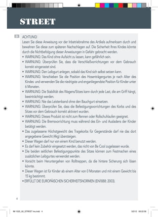 4
D ACHTUNG!  
Lesen Sie diese Anweisung vor der Inbetriebnahme des Artikels aufmerksam durch und
bewahren Sie diese zum späteren Nachschlagen auf. Die Sicherheit Ihres Kindes könnte
durch die Nichtbefolgung dieser Anweisungen in Gefahr gebracht werden.
WARNUNG: Das Kind ohne Aufsicht zu lassen, kann gefährlich sein.•	
WARNUNG: Überprüfen Sie, dass die Verschließvorrichtungen vor dem Gebrauch•	
korrekt eingerastet sind.
WARNUNG: Den Leibgurt anlegen, sobald das Kind sich selbst setzen kann.•	
WARNUNG: Verschieben Sie die Position des Hosenträgergurtes je nach Alter des•	
Kindes undverwendenSiedieniedrigsteundenganliegendstePositionfürKinderunter
6 Monaten.
WARNUNG: Die Stabilität des Wagens/Sitzes kann durch jede Last, die am Griff hängt,•	
beeinträchtigt werden.
WARNUNG: Nie das Leistenband ohne den Bauchgurt einsetzen.•	
WARNUNG: Überprüfen Sie, dass die Befestigungsvorrichtungen des Korbs und des•	
Sitzes vor dem Gebrauch korrekt aktiviert wurden.
WARNUNG: Dieses Produkt ist nicht zum Rennen oder Rollschuhlaufen geeignet.•	
WARNUNG: Die Bremsvorrichtung muss während des Ein- und Ausladens der Kinder•	
betätigt werden.
Das zugelassene Höchstgewicht des Tragekorbs für Gegenstände darf nie das dort•	
angegebene Gewicht (4kg) übersteigen.
Dieser Wagen darf nur von einem Kind benutzt werden.•	
Es darf kein Zubehör eingesetzt werden, das nicht von Be Cool zugelassen wurde.•	
Die beiden seitlichen Befestigungspunkte des Sitzes können zum Festmachen eines•	
zusätzlichen Leibgurtes verwendet werden.
Vorsicht beim Heruntergehen von Rolltreppen, da die hintere Sicherung sich lösen•	
könnte.
Dieser Wagen ist für Kinder ab einem Alter von 0 Monaten und mit einem Gewicht bis•	
15 kg bestimmt.
• ERFÜLLT DIE EUROPÄISCHEN SICHERHEITSNORMEN (EN1888: 2003).
IM 1525_00_STREET ins.indd 4 3/2/12 09:22:56
 