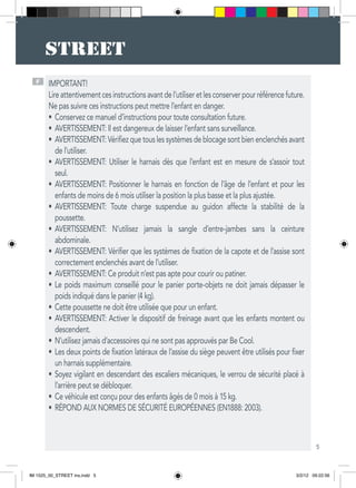 5
F IMPORTANT!
Lireattentivementcesinstructionsavantdel’utiliseretlesconserverpourréférencefuture.
Ne pas suivre ces instructions peut mettre l’enfant en danger.
Conservez ce manuel d’instructions pour toute consultation future.•	
AVERTISSEMENT: Il est dangereux de laisser l’enfant sans surveillance.•	
AVERTISSEMENT: Vérifiez que tous les systèmes de blocage sont bien enclenchés avant•	
de l’utiliser.
AVERTISSEMENT: Utiliser le harnais dès que l’enfant est en mesure de s’assoir tout•	
seul.
AVERTISSEMENT: Positionner le harnais en fonction de l’âge de l’enfant et pour les•	
enfants de moins de 6 mois utiliser la position la plus basse et la plus ajustée.
AVERTISSEMENT: Toute charge suspendue au guidon affecte la stabilité de la•	
poussette.
AVERTISSEMENT: N’utilisez jamais la sangle d’entre-jambes sans la ceinture•	
abdominale.
AVERTISSEMENT: Vérifier que les systèmes de fixation de la capote et de l’assise sont•	
correctement enclenchés avant de l’utiliser.
AVERTISSEMENT: Ce produit n’est pas apte pour courir ou patiner.•	
Le poids maximum conseillé pour le panier porte-objets ne doit jamais dépasser le•	
poids indiqué dans le panier (4 kg).
Cette poussette ne doit être utilisée que pour un enfant.•	
AVERTISSEMENT: Activer le dispositif de freinage avant que les enfants montent ou•	
descendent.
N’utilisez jamais d’accessoires qui ne sont pas approuvés par Be Cool.•	
Les deux points de fixation latéraux de l’assise du siège peuvent être utilisés pour fixer•	
un harnais supplémentaire.
Soyez vigilant en descendant des escaliers mécaniques, le verrou de sécurité placé à•	
l’arrière peut se débloquer.
Ce véhicule est conçu pour des enfants âgés de 0 mois à 15 kg.•	
RÉPOND AUX NORMES DE SÉCURITÉ EUROPÉENNES (EN1888: 2003).•	
IM 1525_00_STREET ins.indd 5 3/2/12 09:22:56
 