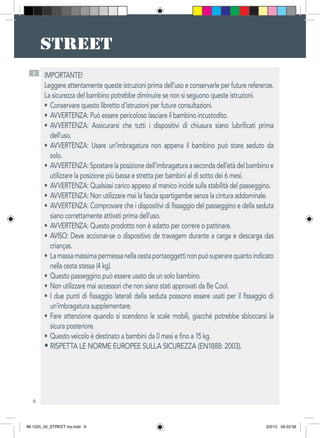 6
I IMPORTANTE!
Leggere attentamente queste istruzioni prima dell’uso e conservarle per future referenze.
La sicurezza del bambino potrebbe diminuire se non si seguono queste istruzioni.
Conservare questo libretto d’istruzioni per future consultazioni.•	
AVVERTENZA: Può essere pericoloso lasciare il bambino incustodito.•	
AVVERTENZA: Assicurarsi che tutti i dispositivi di chiusura siano lubrificati prima•	
dell’uso.
AVVERTENZA: Usare un’imbragatura non appena il bambino può stare seduto da•	
solo.
AVVERTENZA:Spostarelaposizionedell’imbragaturaasecondadell’etàdelbambinoe•	
utilizzare la posizione più bassa e stretta per bambini al di sotto dei 6 mesi.
AVVERTENZA: Qualsiasi carico appeso al manico incide sulla stabilità del passeggino.•	
AVVERTENZA: Non utilizzare mai la fascia spartigambe senza la cintura addominale.•	
AVVERTENZA: Comprovare che i dispositivi di fissaggio del passeggino e della seduta•	
siano correttamente attivati prima dell’uso.
AVVERTENZA: Questo prodotto non è adatto per correre o pattinare.•	
AVISO: Deve accionar-se o dispositivo de travagem durante a carga e descarga das•	
crianças.
Lamassamassimapermessanellacestaportaoggettinonpuòsuperarequantoindicato•	
nella cesta stessa (4 kg).
Questo passeggino può essere usato da un solo bambino.•	
Non utilizzare mai accessori che non siano stati approvati da Be Cool.•	
I due punti di fissaggio laterali della seduta possono essere usati per il fissaggio di•	
un’imbragatura supplementare.
Fare attenzione quando si scendono le scale mobili, giacché potrebbe sbloccarsi la•	
sicura posteriore.
Questo veicolo è destinato a bambini da 0 mesi e fino a 15 kg.•	
• RISPETTA LE NORME EUROPEE SULLA SICUREZZA (EN1888: 2003).
IM 1525_00_STREET ins.indd 6 3/2/12 09:22:56
 