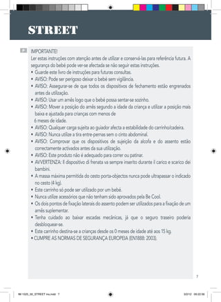 7
P IMPORTANTE!
Ler estas instruções com atenção antes de utilizar e conservá-las para referência futura. A
segurança do bebé pode ver-se afectada se não seguir estas instruções.
Guarde este livro de instruções para futuras consultas.•	
AVISO: Pode ser perigoso deixar o bebé sem vigilância.•	
AVISO: Assegurar-se de que todos os dispositivos de fechamento estão engrenados•	
antes da utilização.
AVISO: Usar um arnês logo que o bebé possa sentar-se sozinho.•	
AVISO: Mover a posição do arnês segundo a idade da criança e utilizar a posição mais•	
baixa e ajustada para crianças com menos de
6 meses de idade.
AVISO: Qualquer carga sujeita ao guiador afecta a estabilidade do carrinho/cadeira.•	
AVISO: Nunca utilize a tira entre-pernas sem o cinto abdominal.•	
AVISO: Comprovar que os dispositivos de sujeição da alcofa e do assento estão•	
correctamente activados antes da sua utilização.
AVISO: Este produto não é adequado para correr ou patinar.•	
AVVERTENZA: Il dispositivo di frenata va sempre inserito durante il carico e scarico dei•	
bambini.
A massa máxima permitida do cesto porta-objectos nunca pode ultrapassar o indicado•	
no cesto (4 kg).
Este carrinho só pode ser utilizado por um bebé.•	
Nunca utilize acessórios que não tenham sido aprovados pela Be Cool.•	
Os dois pontos de fixação laterais do assento podem ser utilizados para a fixação de um•	
arnês suplementar.
Tenha cuidado ao baixar escadas mecânicas, já que o seguro traseiro poderia•	
desbloquear-se.
Este carrinho destina-se a crianças desde os 0 meses de idade até aos 15 kg.•	
• CUMPRE AS NORMAS DE SEGURANÇA EUROPEIA (EN1888: 2003).
IM 1525_00_STREET ins.indd 7 3/2/12 09:22:56
 