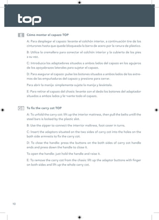 10
Cómo montar el capazo TOP
A: Para desplegar el capazo: levante el colchón interior, a continuación tire de los
cinturones hasta que quede bloqueada la barra de acero por la ranura de plástico.
B: Utilice la cremallera para conectar el colchón interior y la cubierta de los pies
a su vez.
C: Introduzca los adaptadores situados a ambos lados del capazo en los agujeros
de los apoyabrazos laterales para sujetar el capazo.
D: Para asegurar el capazo: pulse los botones situados a ambos lados de los extre-
mos de las empuñaduras del capazo y presione para cerrar.
Para abrir la manija: simplemente sujete la manija y levántela.
E: Para retirar el capazo del chasis: levante con el dedo los botones del adaptador
situados a ambos lados y le¬vante todo el capazo.
To fix the carry cot TOP
A: To unfold the carry cot: lift up the interior mattress, then pull the belts untill the
steel bars is locked by the plastic slot.
B: Use the zipper to connect the interrior maltress, foot cover in turns.
C: Insert the adaptors situated on the two sides of carry cot into the holes on the
both side armrests to fix the carry cot.
D: To close the handle: press the buttons on the both sides of carry cot handle
ends and press down the handle to close it.
To open the handle: just hold the handle and raise it.
E: To remove the carry cot from the chasis: lift up the adaptor buttons with finger
on both sides and lift up the whole carry cot.
E
GB
 