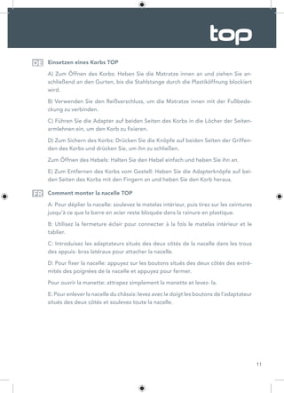 11
Einsetzen eines Korbs TOP
A) Zum Öffnen des Korbs: Heben Sie die Matratze innen an und ziehen Sie an-
schließend an den Gurten, bis die Stahlstange durch die Plastiköffnung blockiert
wird.
B) Verwenden Sie den Reißverschluss, um die Matratze innen mit der Fußbede-
ckung zu verbinden.
C) Führen Sie die Adapter auf beiden Seiten des Korbs in die Löcher der Seiten-
armlehnen ein, um den Korb zu fixieren.
D) Zum Sichern des Korbs: Drücken Sie die Knöpfe auf beiden Seiten der Griffen-
den des Korbs und drücken Sie, um ihn zu schließen.
Zum Öffnen des Hebels: Halten Sie den Hebel einfach und heben Sie ihn an.
E) Zum Entfernen des Korbs vom Gestell: Heben Sie die Adapterknöpfe auf bei-
den Seiten des Korbs mit den Fingern an und heben Sie den Korb heraus.
Comment monter la nacelle TOP
A: Pour déplier la nacelle: soulevez le matelas intérieur, puis tirez sur les ceintures
jusqu’à ce que la barre en acier reste bloquée dans la rainure en plastique.
B: Utilisez la fermeture éclair pour connecter à la fois le matelas intérieur et le
tablier.
C: Introduisez les adaptateurs situés des deux côtés de la nacelle dans les trous
des appuis- bras latéraux pour attacher la nacelle.
D: Pour fixer la nacelle: appuyez sur les boutons situés des deux côtés des extré-
mités des poignées de la nacelle et appuyez pour fermer.
Pour ouvrir la manette: attrapez simplement la manette et levez- la.
E: Pour enlever la nacelle du châssis: levez avec le doigt les boutons de l’adaptateur
situés des deux côtés et soulevez toute la nacelle.
DE
FR
 
