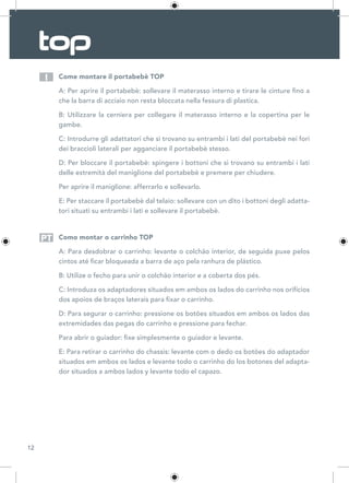 12
Come montare il portabebè TOP
A: Per aprire il portabebè: sollevare il materasso interno e tirare le cinture fino a
che la barra di acciaio non resta bloccata nella fessura di plastica.
B: Utilizzare la cerniera per collegare il materasso interno e la copertina per le
gambe.
C: Introdurre gli adattatori che si trovano su entrambi i lati del portabebè nei fori
dei braccioli laterali per agganciare il portabebè stesso.
D: Per bloccare il portabebè: spingere i bottoni che si trovano su entrambi i lati
delle estremità del maniglione del portabebè e premere per chiudere.
Per aprire il maniglione: afferrarlo e sollevarlo.
E: Per staccare il portabebè dal telaio: sollevare con un dito i bottoni degli adatta-
tori situati su entrambi i lati e sollevare il portabebè.
Como montar o carrinho TOP
A: Para desdobrar o carrinho: levante o colchão interior, de seguida puxe pelos
cintos até ficar bloqueada a barra de aço pela ranhura de plástico.
B: Utilize o fecho para unir o colchão interior e a coberta dos pés.
C: Introduza os adaptadores situados em ambos os lados do carrinho nos orifícios
dos apoios de braços laterais para fixar o carrinho.
D: Para segurar o carrinho: pressione os botões situados em ambos os lados das
extremidades das pegas do carrinho e pressione para fechar.
Para abrir o guiador: fixe simplesmente o guiador e levante.
E: Para retirar o carrinho do chassis: levante com o dedo os botões do adaptador
situados em ambos os lados e levante todo o carrinho do los botones del adapta-
dor situados a ambos lados y levante todo el capazo.
I
PT
 