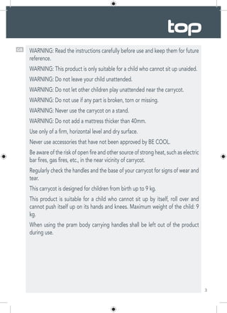 3
GB WARNING: Read the instructions carefully before use and keep them for future
reference.
WARNING: This product is only suitable for a child who cannot sit up unaided.
WARNING: Do not leave your child unattended.
WARNING: Do not let other children play unattended near the carrycot.
WARNING: Do not use if any part is broken, torn or missing.
WARNING: Never use the carrycot on a stand.
WARNING: Do not add a mattress thicker than 40mm.
Use only of a firm, horizontal level and dry surface.
Never use accessories that have not been approved by BE COOL.
Be aware of the risk of open fire and other source of strong heat, such as electric
bar fires, gas fires, etc., in the near vicinity of carrycot.
Regularly check the handles and the base of your carrycot for signs of wear and
tear.
This carrycot is designed for children from birth up to 9 kg.
This product is suitable for a child who cannot sit up by itself, roll over and
cannot push itself up on its hands and knees. Maximum weight of the child: 9
kg.
When using the pram body carrying handles shall be left out of the product
during use.
 