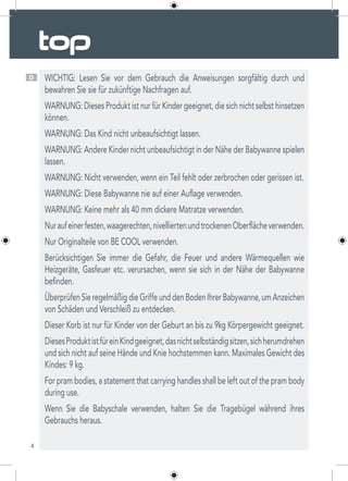 4
D WICHTIG: Lesen Sie vor dem Gebrauch die Anweisungen sorgfältig durch und
bewahren Sie sie für zukünftige Nachfragen auf.
WARNUNG: Dieses Produkt ist nur für Kinder geeignet, die sich nicht selbst hinsetzen
können.
WARNUNG: Das Kind nicht unbeaufsichtigt lassen.
WARNUNG: Andere Kinder nicht unbeaufsichtigt in der Nähe der Babywanne spielen
lassen.
WARNUNG: Nicht verwenden, wenn ein Teil fehlt oder zerbrochen oder gerissen ist.
WARNUNG: Diese Babywanne nie auf einer Auflage verwenden.
WARNUNG: Keine mehr als 40 mm dickere Matratze verwenden.
Nuraufeinerfesten,waagerechten,nivelliertenundtrockenenOberflächeverwenden.
Nur Originalteile von BE COOL verwenden.
Berücksichtigen Sie immer die Gefahr, die Feuer und andere Wärmequellen wie
Heizgeräte, Gasfeuer etc. verursachen, wenn sie sich in der Nähe der Babywanne
befinden.
ÜberprüfenSieregelmäßigdieGriffeunddenBodenIhrerBabywanne,umAnzeichen
von Schäden und Verschleiß zu entdecken.
Dieser Korb ist nur für Kinder von der Geburt an bis zu 9kg Körpergewicht geeignet.
DiesesProduktistfüreinKindgeeignet,dasnichtselbständigsitzen,sichherumdrehen
und sich nicht auf seine Hände und Knie hochstemmen kann. Maximales Gewicht des
Kindes: 9 kg.
For pram bodies, a statement that carrying handles shall be left out of the pram body
during use.
Wenn Sie die Babyschale verwenden, halten Sie die Tragebügel während ihres
Gebrauchs heraus.
 