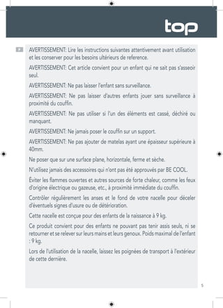 5
AVERTISSEMENT: Lire les instructions suivantes attentivement avant utilisation
et les conserver pour les besoins ultérieurs de reference.
AVERTISSEMENT: Cet article convient pour un enfant qui ne sait pas s’asseoir
seul.
AVERTISSEMENT: Ne pas laisser l’enfant sans surveillance.
AVERTISSEMENT: Ne pas laisser d’autres enfants jouer sans surveillance à
proximité du couffin.
AVERTISSEMENT: Ne pas utiliser si l’un des éléments est cassé, déchiré ou
manquant.
AVERTISSEMENT: Ne jamais poser le couffin sur un support.
AVERTISSEMENT: Ne pas ajouter de matelas ayant une épaisseur supérieure à
40mm.
Ne poser que sur une surface plane, horizontale, ferme et sèche.
N’utilisez jamais des accessoires qui n’ont pas été approuvés par BE COOL.
Éviter les flammes ouvertes et autres sources de forte chaleur, comme les feux
d’origine électrique ou gazeuse, etc., à proximité immédiate du couffin.
Contrôler régulièrement les anses et le fond de votre nacelle pour déceler
d’éventuels signes d’usure ou de détérioration.
Cette nacelle est conçue pour des enfants de la naissance à 9 kg.
Ce produit convient pour des enfants ne pouvant pas tenir assis seuls, ni se
retourner et se relever sur leurs mains et leurs genoux. Poids maximal de l’enfant
: 9 kg.
Lors de l’utilisation de la nacelle, laissez les poignées de transport à l’extérieur
de cette dernière.
F
 