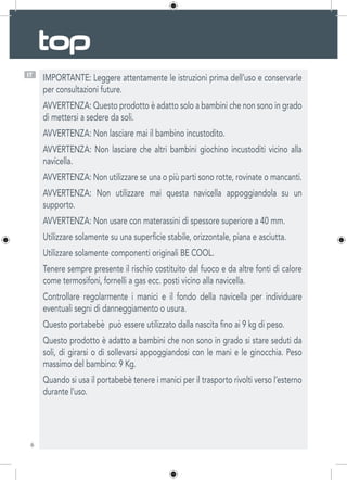 6
IT
IMPORTANTE: Leggere attentamente le istruzioni prima dell’uso e conservarle
per consultazioni future.
AVVERTENZA: Questo prodotto è adatto solo a bambini che non sono in grado
di mettersi a sedere da soli.
AVVERTENZA: Non lasciare mai il bambino incustodito.
AVVERTENZA: Non lasciare che altri bambini giochino incustoditi vicino alla
navicella.
AVVERTENZA: Non utilizzare se una o più parti sono rotte, rovinate o mancanti.
AVVERTENZA: Non utilizzare mai questa navicella appoggiandola su un
supporto.
AVVERTENZA: Non usare con materassini di spessore superiore a 40 mm.
Utilizzare solamente su una superficie stabile, orizzontale, piana e asciutta.
Utilizzare solamente componenti originali BE COOL.
Tenere sempre presente il rischio costituito dal fuoco e da altre fonti di calore
come termosifoni, fornelli a gas ecc. posti vicino alla navicella.
Controllare regolarmente i manici e il fondo della navicella per individuare
eventuali segni di danneggiamento o usura.
Questo portabebè  può essere utilizzato dalla nascita fino ai 9 kg di peso.
Questo prodotto è adatto a bambini che non sono in grado si stare seduti da
soli, di girarsi o di sollevarsi appoggiandosi con le mani e le ginocchia. Peso
massimo del bambino: 9 Kg.
Quando si usa il portabebè tenere i manici per il trasporto rivolti verso l’esterno
durante l’uso.
 