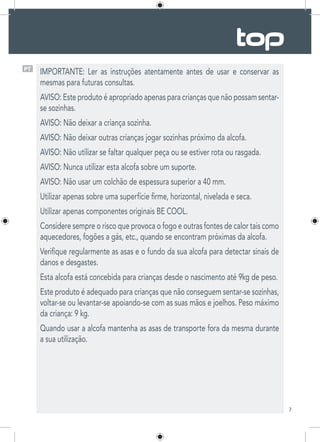 7
PT
IMPORTANTE: Ler as instruções atentamente antes de usar e conservar as
mesmas para futuras consultas.
AVISO: Este produto é apropriado apenas para crianças que não possam sentar-
se sozinhas.
AVISO: Não deixar a criança sozinha.
AVISO: Não deixar outras crianças jogar sozinhas próximo da alcofa.
AVISO: Não utilizar se faltar qualquer peça ou se estiver rota ou rasgada.
AVISO: Nunca utilizar esta alcofa sobre um suporte.
AVISO: Não usar um colchão de espessura superior a 40 mm.
Utilizar apenas sobre uma superfície firme, horizontal, nivelada e seca.
Utilizar apenas componentes originais BE COOL.
Considere sempre o risco que provoca o fogo e outras fontes de calor tais como
aquecedores, fogões a gás, etc., quando se encontram próximas da alcofa.
Verifique regularmente as asas e o fundo da sua alcofa para detectar sinais de
danos e desgastes.
Esta alcofa está concebida para crianças desde o nascimento até 9kg de peso.
Este produto é adequado para crianças que não conseguem sentar-se sozinhas,
voltar-se ou levantar-se apoiando-se com as suas mãos e joelhos. Peso máximo
da criança: 9 kg.
Quando usar a alcofa mantenha as asas de transporte fora da mesma durante
a sua utilização.
 